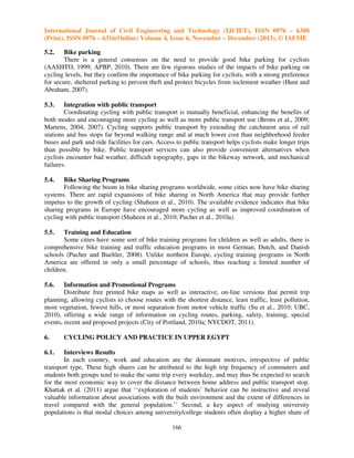 International Journal of Civil Engineering and Technology (IJCIET), ISSN 0976 – 6308
(Print), ISSN 0976 – 6316(Online) Volume 4, Issue 6, November – December (2013), © IAEME
5.2.

Bike parking
There is a general consensus on the need to provide good bike parking for cyclists
(AASHTO, 1999; APBP, 2010). There are few rigorous studies of the impacts of bike parking on
cycling levels, but they confirm the importance of bike parking for cyclists, with a strong preference
for secure, sheltered parking to prevent theft and protect bicycles from inclement weather (Hunt and
Abraham, 2007).
5.3.

Integration with public transport
Coordinating cycling with public transport is mutually beneficial, enhancing the benefits of
both modes and encouraging more cycling as well as more public transport use (Brons et al., 2009;
Martens, 2004, 2007). Cycling supports public transport by extending the catchment area of rail
stations and bus stops far beyond walking range and at much lower cost than neighborhood feeder
buses and park and ride facilities for cars. Access to public transport helps cyclists make longer trips
than possible by bike. Public transport services can also provide convenient alternatives when
cyclists encounter bad weather, difficult topography, gaps in the bikeway network, and mechanical
failures.
5.4.

Bike Sharing Programs
Following the boom in bike sharing programs worldwide, some cities now have bike sharing
systems. There are rapid expansions of bike sharing in North America that may provide further
impetus to the growth of cycling (Shaheen et al., 2010). The available evidence indicates that bike
sharing programs in Europe have encouraged more cycling as well as improved coordination of
cycling with public transport (Shaheen et al., 2010; Pucher et al., 2010a).
5.5.

Training and Education
Some cities have some sort of bike training programs for children as well as adults, there is
comprehensive bike training and traffic education programs in most German, Dutch, and Danish
schools (Pucher and Buehler, 2008). Unlike northern Europe, cycling training programs in North
America are offered in only a small percentage of schools, thus reaching a limited number of
children.
5.6.

Information and Promotional Programs
Distribute free printed bike maps as well as interactive, on-line versions that permit trip
planning, allowing cyclists to choose routes with the shortest distance, least traffic, least pollution,
most vegetation, fewest hills, or most separation from motor vehicle traffic (Su et al., 2010; UBC,
2010), offering a wide range of information on cycling routes, parking, safety, training, special
events, recent and proposed projects (City of Portland, 2010a; NYCDOT, 2011).
6.

CYCLING POLICY AND PRACTICE IN UPPER EGYPT

6.1.

Interviews Results
In each country, work and education are the dominant motives, irrespective of public
transport type, These high shares can be attributed to the high trip frequency of commuters and
students both groups tend to make the same trip every weekday, and may thus be expected to search
for the most economic way to cover the distance between home address and public transport stop.
Khattak et al. (2011) argue that ‘‘exploration of students’ behavior can be instructive and reveal
valuable information about associations with the built environment and the extent of differences in
travel compared with the general population.’’ Second, a key aspect of studying university
populations is that modal choices among university/college students often display a higher share of
166

 