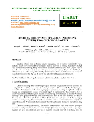 International Journal of Advanced Research in Engineering RESEARCH IN ENGINEERING
INTERNATIONAL JOURNAL OF ADVANCED and Technology (IJARET), ISSN 0976 –
6480(Print), ISSN 0976 – 6499(Online) Volume 4, Issue 7, November – December (2013), © IAEME

AND TECHNOLOGY (IJARET)

ISSN 0976 - 6480 (Print)
ISSN 0976 - 6499 (Online)
Volume 4, Issue 7, November - December 2013, pp. 147-155
© IAEME: www.iaeme.com/ijaret.asp
Journal Impact Factor (2013): 5.8376 (Calculated by GISI)
www.jifactor.com

IJARET
©IAEME

STUDIES ON EFFECTIVENESS OF VARIOUS ION LEACHING
TECHNIQUES ON GEOLOGICAL SAMPLES
Swapnil C. Parmar1, Ankesh G. Rokad2, Arman G. Rokad3, Dr. Vishal S. Makadia4*
1,2,3,4

Petrography and Mineral Chemistry Laboratory, GMRDS,
Block No: 15, Dr. Jivraj Mehta Bhavan, Gandhinagar – 382 010. Gujarat, INDIA.

ABSTRACT
Leaching of ions from geological samples was carried out by various economically viable
methods. Results were compared to evaluate each method in aspects of creating state of art with high
yield and economic viability. Study was done on sediments and mica schist from Gujarat state of
India. Results show that calcination and boiling water treatment is more effective for K2O leaching
while more or less other ions get leached by Acid treatment. Some fruitful conclusions came into
focus that certain ions like Mg, Cu, Zn and Sr etc. gets released by calcination treatment.
Key Words: Chemical leaching, Ions extraction, Calcination, Sediments, Soil, Mica Schist.
1. INTRODUCTION
Chemical leaching of the ions from geological materials is significant issue for economic and
social point of view. Nature has enriched certain region with wealth of minerals. While other regions
or countries do not contain such valuable geographic formations resulting in big burden on fiscal
balance and foreign currency because of essential import of such minerals. These countries have to
look towards alternates like low grade minerals or ores having inferior amount of minerals. Chemical
leaching is most popular technique when concentration is less in ore. Such minerals like Potash,
Titanium Oxide, Vanadium (V) Oxide and Rare Earth Elements are back bone of the developing
countries economy. Many of these minerals are present in soil and sediments in various proportions.
Detailed study and Development of economically feasible technique is demand of market from long
time.
Chemical leaching of metallic, non-metallic and metalloid ions from various geological
materials is most promising method in resent time.[1-4]Chemical leaching treatment on geological
materials are also important for recovery of metallic ions and removal of polluting ions for
147

 