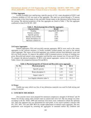 International Journal of Civil Engineering and Technology (IJCIET), ISSN 0976 – 6308
(Print), ISSN 0976 – 6316(Online) Volume 4, Issue 6, November – December (2013), © IAEME
3.3 Fine Aggregate
Locally available river sand having a specific gravity of 2.61, water absorption of 0.90 % and
a fineness modulus of 2.65 was used as fine aggregate. The sand was sieved through a 75 micron
sieve to make it free from lumps of clay and other foreign matter in the laboratory before being used
for casting. The physical properties of the fine aggregate are listed in Table 3. The fine aggregate
confirmed to Zone II of IS 383: 1987.
Table 3. Physical properties of the fine aggregates
Characteristics
Result
Grading
Zone II (IS:383-1987)
Fineness modulus
2.65
Specific gravity
2.61
Density (loose) kN/m3
15.10
Water absorption (%)
0.90
Moisture content (%)
0.45

3.4 Coarse Aggregates
Natural aggregates (NA) and recycled concrete aggregates (RCA) were used as the coarse
aggregates in the concrete mixtures. A locally available crushed granite was used as the natural
coarse aggregate. The source of recycled aggregate was crushed concrete from laboratory waste and
left over fresh concrete. To improve the quality of RCA treatment process in terms of washing was
given. Recycled and natural coarse aggregates used had the same nominal size 10 mm and 20 mm.
To compare the physical properties of RCA with natural aggregates various tests has been done.
Table 4 shows the comparison between NA and RCA.
Table 4. Physical properties of Natural and Recycled coarse aggregate
Physical property
NA
RCA
Sr. No
1

Specific gravity

2.70

2.45

2

Water absorption %

1.37

6.14

3

Impact value %

13.5

25.6

4

Los Angeles abrasion value %

17.3

33.2

3.5 Water
Potable tap water which was free of any deleterious materials was used for both mixing and
curing of concrete.
4. CONCRETE MIX DESIGN
Two concrete mixes were prepared for minimum compressive strength of 20 N/mm2 and 30
N/mm2 for 28 days curing with constant water to cement ratio (w/c) 0.5. The mix design was done
according to the IS: 10262- 2009 and numerous trial mixes were conducted to obtain the optimum
mix. Once the optimum mix was determined for each grade, it was used to produce concrete with
0%, 25%, 50%, 75% and 100% RCA by weight replacement of natural coarse aggregate. The mix
proportions were designed by assuming the aggregates in saturated surface dry condition and
189

 