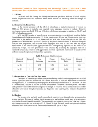 International Journal of Civil Engineering and Technology (IJCIET), ISSN 0976 – 6308
(Print), ISSN 0976 – 6316(Online) Volume 4, Issue 6, November – December (2013), © IAEME
2.15 Water
The water used for casting and curing concrete test specimens was free of acids, organic
matter, suspended solids and impurities which when present can adversely affect the strength of
concrete.
2.2 Concrete Mix Proportions
In the present research work the effect of silica fume as partial replacement of cement on
M20 and M25 grades of partially used recycled coarse aggregate concrete is studied. Concrete
specimens were prepared with 25% and 50% of recycled coarse aggregate in addition to 5%, 8% and
12% of silica fume content.
M20 and M25 grades of natural coarse aggregate concrete were designed based on Indian
Standard method of mix proportioning [8]. In the concrete mix, 10 mm and 20 mm coarse aggregate
were used in the ratio of 1:1.5. No superplasticiser was used in the concrete mixes. The mix
proportions of M20 and M25 grades of concrete by weight are shown in Table. 3. After obtaining the
concrete mix proportions, the recycled coarse aggregate was used as 25% and 50% by weight
replacement of the natural coarse aggregate and silica fume partially replaces 5%, 8% and 12% of
cement by weight. The mix proportions were obtained by assuming the aggregate were in a
saturated-surface dry condition and appropriate moisture adjustments were made to cater for the
different water absorption properties of the aggregates.
Table 3: Concrete Mix Proportions
Grade of
Concrete

Cement

Fine
Aggregate

Coarse
Aggregate

Water-Cement
Ratio

Cement
(kg/m3)

M 20

1

1.97

3.79

0.55

320

M 25

1

1.71

3.62

0.50

340

2.3 Preparation of Concrete Test Specimens
Two types of concrete specimens were prepared using natural coarse aggregates and recycled
coarse aggregate with the addition of silica fume. Four sets of concrete specimens for different
curing periods 3, 7, 28 and 56 days were prepared. Concrete specimens consist of 150 mm × 150 mm
× 150 mm cubes, 150 mm × 300 mm cylinders and 100 mm × 100 mm × 500 mm prisms. The cubes
and cylinders were used to find the compressive strength of concrete. The cylinders were also used to
obtain the split tensile strength of concrete and the prisms were used to get the modulus of rupture of
concrete.
2.4 Testing
The compressive and split tensile strengths of concrete were obtained using a compression
testing machine. The rate of loading for the compressive and splitting tensile tests is in accordance
with Indian Standard specifications [9]. The compressive strength tests on concrete cube and cylinder
specimens were carried out at the age of 3, 7, 28 and 56 days. The split tensile strength and modulus
of rupture tests were conducted on concrete specimens at the age of 28 days.

196

 