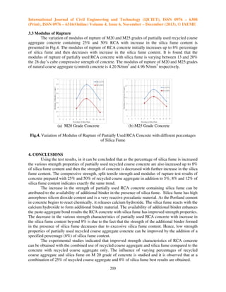 International Journal of Civil Engineering and Technology (IJCIET), ISSN 0976 – 6308
(Print), ISSN 0976 – 6316(Online) Volume 4, Issue 6, November – December (2013), © IAEME
3.3 Modulus of Rupture
The variation of modulus of rupture of M20 and M25 grades of partially used recycled coarse
aggregate concrete containing 25% and 50% RCA with increase in the silica fume content is
presented in Fig.4. The modulus of rupture of RCA concrete initially increases up to 8% percentage
of silica fume and then decreases with increase in the silica fume content. It is found that the
modulus of rupture of partially used RCA concrete with silica fume is varying between 13 and 20%
the 28 day’s cube compressive strength of concrete. The modulus of rupture of M20 and M25 grades
of natural coarse aggregate (control) concrete is 4.20 N/mm2 and 4.96 N/mm2 respectively.

(a) M20 Grade Concrete

(b) M25 Grade Concrete

Fig.4. Variation of Modulus of Rupture of Partially Used RCA Concrete with different percentages
of Silica Fume

4. CONCLUSIONS
Using the test results, in it can be concluded that as the percentage of silica fume is increased
the various strength properties of partially used recycled coarse concrete are also increased up to 8%
of silica fume content and then the strength of concrete is decreased with further increase in the silica
fume content. The compressive strength, split tensile strength and modulus of rupture test results of
concrete prepared with 25% and 50% of recycled coarse aggregate in addition to 5%, 8% and 12% of
silica fume content indicates exactly the same trend.
The increase in the strength of partially used RCA concrete containing silica fume can be
attributed to the availability of additional binder in the presence of silica fume. Silica fume has high
amorphous silicon dioxide content and is a very reactive pozzalanic material. As the Portland cement
in concrete begins to react chemically, it releases calcium hydroxide. The silica fume reacts with the
calcium hydroxide to form additional binder material. The availability of additional binder enhances
the paste-aggregate bond results the RCA concrete with silica fume has improved strength properties.
The decrease in the various strength characteristics of partially used RCA concrete with increase in
the silica fume content beyond 8% is due to the fact that the strength of the additional binder formed
in the presence of silica fume decreases due to excessive silica fume content. Hence, low strength
properties of partially used recycled coarse aggregate concrete can be improved by the addition of a
specified percentage (8%) of silica fume content.
The experimental studies indicated that improved strength characteristics of RCA concrete
can be obtained with the combined use of recycled coarse aggregate and silica fume compared to the
concrete with recycled coarse aggregate only. The influence of varying percentages of recycled
coarse aggregate and silica fume on M 20 grade of concrete is studied and it is observed that at a
combination of 25% of recycled coarse aggregate and 8% of silica fume best results are obtained.
200

 