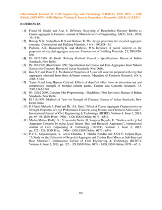 International Journal of Civil Engineering and Technology (IJCIET), ISSN 0976 – 6308
(Print), ISSN 0976 – 6316(Online) Volume 4, Issue 6, November – December (2013), © IAEME
REFERENCES
[1]

Fouad M. Khalaf and Alan S. DeVenny. Recycling of Demolished Masonry Rubble as
Coarse aggregate in Concrete, Journal of Materials in Civil Engineering, ASCE, 16(4), 2004,
331-340.
[2] Bairagi N K, Vidyadhara H S and Kishore R. Mix design procedure for recycled aggregate
concrete, Construction and Building Materials, 4 (4), 1990,188-193.
[3] Padmini, A.K; Ramamurthy.K. and Mathews, M.S. Influence of parent concrete on the
properties of recycled aggregate concrete. Construction of Building Materials, 23, 2009,829836.
[4] IS: 8112:1989. 43 Grade Ordinary Portland Cement – Specifications. Bureau of Indian
Standards, New Delhi.
[5] IS: 383:1970 (Reaffirmed 1997) Specification for Coarse and Fine Aggregates from Natural
Sources for Concrete. Bureau of Indian Standards, New Delhi.
[6] Kou S C and Poon C.S. Mechanical Properties of 5-year old concrete prepared with recycled
aggregates obtained from three different sources. Magazine of Concrete Research, 60(1),
2008, 57-64.
[7] Yajun Ji and Jong Herman Cahyadi. Effects of densified silica fume on microstructure and
compressive strength of blended cement pastes. Cement and Concrete Research, 33,
2003,1543-1548.
[8] IS: 10262-2009. Concrete Mix Proportioning – Guidelines (First Revision). Bureau of Indian
Standards, New Delhi.
[9] IS 516:1959. Methods of Tests for Strength of Concrete, Bureau of Indian Standards, New
Delhi, India.
[10] P.J.Patel, Mukesh A. Patel and Dr. H.S. Patel, “Effect of Coarse Aggregate Characteristics on
Strength Properties of High Performance Concrete using Mineral and Chemical Admixtures”,
International Journal of Civil Engineering & Technology (IJCIET), Volume 4, Issue 2, 2013,
pp. 89 - 95, ISSN Print: 0976 – 6308, ISSN Online: 0976 – 6316.
[11] Madan Mohan Reddy. K , Sivaramulu Naidu. D, Sanjeeva Rayudu. E, “Studies on Recycled
Aggregate Concrete by using Local Quarry Dust and Recycled Aggregates”, International
Journal of Civil Engineering & Technology (IJCIET), Volume 3, Issue 2, 2012,
pp. 322 - 326, ISSN Print: 0976 – 6308, ISSN Online: 0976 – 6316.
[12] P.V.V. Satyanarayana, K. Lewis Chandra, T. Harsha Nandan and S.S.S.V. Gopala Raju,
“A Study on the Utilization of Recycled Aggregate and Crusher Dust Mixes as Sub-Base and
Base Materials”, International Journal of Civil Engineering & Technology (IJCIET),
Volume 4, Issue 5, 2013, pp. 122 - 129, ISSN Print: 0976 – 6308, ISSN Online: 0976 – 6316.

201

 