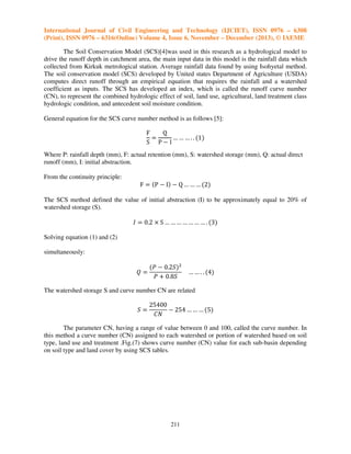 International Journal of Civil Engineering and Technology (IJCIET), ISSN 0976 – 6308
(Print), ISSN 0976 – 6316(Online) Volume 4, Issue 6, November – December (2013), © IAEME
The Soil Conservation Model (SCS)[4]was used in this research as a hydrological model to
drive the runoff depth in catchment area, the main input data in this model is the rainfall data which
collected from Kirkuk metrological station. Average rainfall data found by using Isohyetal method.
The soil conservation model (SCS) developed by United states Department of Agriculture (USDA)
computes direct runoff through an empirical equation that requires the rainfall and a watershed
coefficient as inputs. The SCS has developed an index, which is called the runoff curve number
(CN), to represent the combined hydrologic effect of soil, land use, agricultural, land treatment class
hydrologic condition, and antecedent soil moisture condition.
General equation for the SCS curve number method is as follows [5]:

F
Q
ൌ
… … … . . ሺ1ሻ
S PെI
Where P: rainfall depth (mm), F: actual retention (mm), S: watershed storage (mm), Q: actual direct
runoff (mm), I: initial abstraction.
From the continuity principle:

F ൌ ሺP െ Iሻ െ Q … … … ሺ2ሻ
The SCS method defined the value of initial abstraction (I) to be approximately equal to 20% of
watershed storage (S).

‫ ܫ‬ൌ 0.2 ൈ S … … … … … … … . ሺ3ሻ
Solving equation (1) and (2)
simultaneously:

ܳൌ

ሺܲ െ 0.2ܵሻଶ
ܲ ൅ 0.8ܵ

… … . . ሺ4ሻ

The watershed storage S and curve number CN are related

ܵൌ

25400
െ 254 … … … ሺ5ሻ
‫ܰܥ‬

The parameter CN, having a range of value between 0 and 100, called the curve number. In
this method a curve number (CN) assigned to each watershed or portion of watershed based on soil
type, land use and treatment .Fig.(7) shows curve number (CN) value for each sub-basin depending
on soil type and land cover by using SCS tables.

211

 