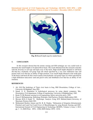 International Journal of Civil Engineering and Technology (IJCIET), ISSN 0976 – 6308
(Print), ISSN 0976 – 6316(Online) Volume 4, Issue 6, November – December (2013), © IAEME

Fig. (8) Runoff depth map for studied basin

5.

CONCLUSION

In this research showed that the remote sensing and GIS technique are very useful tools to
determine the runoff depth in Al-adeem River basin. The result obtained from this research coincides
adeem
with the diversity in soil type and land cover of the basin. High runoff depth obtained in sub
sub-basin
(II) that has a hydraulic soil group Type (D) which specified by a very slow infiltration rates and
pasture land cover that has an ability of high retention. Low runoff depth obtained in the north parts
of the basin (sub-basin II) that consist mainly from hydraulic soil group Type (A) which specified by
a high infiltration rate(course sand and gravel soils) and shrubland cover that has an ability of low
retention.
REFERENCES
1. Ali, S.H.,The hydrology of Tigris river basin in Iraq, PhD Dissertation, College of Arts ,
University Of Baghdad , Iraq.1981.
ersity
2. Sanad, A .E. Simulation of hydrological processes by using digital computers. Msc.
Dissertation .Civil department, College of engineering. University of Baghdad,Iraq. 1985.
3. Kenie T.J.M, Remote sensing in civil engineering, Surrey university press, 1992.
engin
4. Ponce,V.M,Engineering Hydrology Principles And Practices, Prentice-HallLondon,1989.
Prentice HallLondon,1989.
5. Mccuen R.H.,A Guide To Hydrologic Analysis Using SCS Method,2nded.,University of
Maryland, Prentice-Hall,1992.
6. Mohammed Hashim Ameen a Dr. R. K. Pandey, “Delineation of Irrigation Infrastructural,
and
f
Potential and Land Use/ Land Cover of Muzaffarnagar by using Remote Sensing and GIS”,
nd
sing
International Journal of Civil Engineering & Technology (IJCIET), Volume 4, Issue 3, 2013,
pp. 1 - 11, ISSN Print: 0976 – 6308, ISSN Online: 0976 – 6316.
213

 