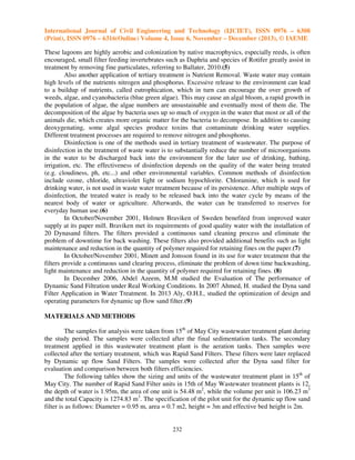 International Journal of Civil Engineering and Technology (IJCIET), ISSN 0976 – 6308
(Print), ISSN 0976 – 6316(Online) Volume 4, Issue 6, November – December (2013), © IAEME
These lagoons are highly aerobic and colonization by native macrophysics, especially reeds, is often
encouraged, small filter feeding invertebrates such as Daphria and species of Rotifer greatly assist in
treatment by removing fine particulates, referring to Ballater, 2010.(5)
Also another application of tertiary treatment is Nutrient Removal. Waste water may contain
high levels of the nutrients nitrogen and phosphorus. Excessive release to the environment can lead
to a buildup of nutrients, called eutrophication, which in turn can encourage the over growth of
weeds, algae, and cyanobacteria (blue green algae). This may cause an algal bloom, a rapid growth in
the population of algae, the algae numbers are unsustainable and eventually most of them die. The
decomposition of the algae by bacteria uses up so much of oxygen in the water that most or all of the
animals die, which creates more organic matter for the bacteria to decompose. In addition to causing
deoxygenating, some algal species produce toxins that contaminate drinking water supplies.
Different treatment processes are required to remove nitrogen and phosphorus.
Disinfection is one of the methods used in tertiary treatment of wastewater. The purpose of
disinfection in the treatment of waste water is to substantially reduce the number of microorganisms
in the water to be discharged back into the environment for the later use of drinking, bathing,
irrigation, etc. The effectiveness of disinfection depends on the quality of the water being treated
(e.g. cloudiness, ph, etc...) and other environmental variables. Common methods of disinfection
include ozone, chloride, ultraviolet light or sodium hypochlorite. Chloramine, which is used for
drinking water, is not used in waste water treatment because of its persistence. After multiple steps of
disinfection, the treated water is ready to be released back into the water cycle by means of the
nearest body of water or agriculture. Afterwards, the water can be transferred to reserves for
everyday human use.(6)
In October/November 2001, Holmen Braviken of Sweden benefited from improved water
supply at its paper mill. Braviken met its requirements of good quality water with the installation of
20 Dynasand filters. The filters provided a continuous sand cleaning process and eliminate the
problem of downtime for back washing. These filters also provided additional benefits such as light
maintenance and reduction in the quantity of polymer required for retaining fines on the paper.(7)
In October/November 2001, Minett and Jonsson found in its use for water treatment that the
filters provide a continuous sand clearing process, eliminate the problem of down time backwashing,
light maintenance and reduction in the quantity of polymer required for retaining fines. (8)
In December 2006, Abdel Azeem, M.M studied the Evaluation of The performance of
Dynamic Sand Filtration under Real Working Conditions. In 2007 Ahmed, H. studied the Dyna sand
Filter Application in Water Treatment. In 2013 Aly, O.H.I., studied the optimization of design and
operating parameters for dynamic up flow sand filter.(9)
MATERIALS AND METHODS
The samples for analysis were taken from 15th of May City wastewater treatment plant during
the study period. The samples were collected after the final sedimentation tanks. The secondary
treatment applied in this wastewater treatment plant is the aeration tanks. Then samples were
collected after the tertiary treatment, which was Rapid Sand Filters. These filters were later replaced
by Dynamic up flow Sand Filters. The samples were collected after the Dyna sand filter for
evaluation and comparison between both filters efficiencies.
The following tables show the sizing and units of the wastewater treatment plant in 15th of
May City. The number of Rapid Sand Filter units in 15th of May Wastewater treatment plants is 12,
the depth of water is 1.95m, the area of one unit is 54.48 m2, while the volume per unit is 106.23 m3
and the total Capacity is 1274.83 m3. The specification of the pilot unit for the dynamic up flow sand
filter is as follows: Diameter = 0.95 m, area = 0.7 m2, height = 3m and effective bed height is 2m.

232

 