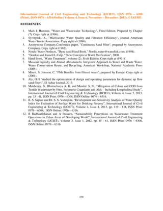 International Journal of Civil Engineering and Technology (IJCIET), ISSN 0976 – 6308
(Print), ISSN 0976 – 6316(Online) Volume 4, Issue 6, November – December (2013), © IAEME
REFERENCES
Mark J. Hammer, "Water and Wastewater Technology", Third Edition. Prepared by Chapter
(7). Copy right at (1996).
2. Syrotynski. S., "Microscopic Water Quality and Filtration Efficiency", Journal American
Water Works Association. Copy right at (1984).
3. Anonymous Company,Conference paper, "Continuous Sand Filter", prepared by Anonymous
Company. Copy right at (1982).
4. Nordic Water Products, "Dyna sand Hand Book." Nordic.water@waterlink.com. (1998).
5. "Gordon and Russell L.Culp, “ New Concepts in Water Purification", 2000.
6. Hand Book, "Water Treatment", volume (2). Sixth Edition. Copy right at (1991).
7. MassoudTajirishy and Ahmad Abrishamchi, Integrated Approach to Water and Waste Water.
Water Conservation Reuse, and Recycling, American Workshop, National Academic Press
(2005).
8. Minett, S. Jonsson, C, "PMs Benefits from filtered water", prepared by Europe. Copy right at
(2001).
9. Aly, O.H “studied the optimization of design and operating parameters for dynamic up flow
sand filters”, El Azhar Journal, 2013.
10. Mukherjee. S., Bhattacharya A. K. and Mandal. S. N., “Mitigation of Colour and COD from
Textile Wastewater by Hms, Polymeric Coagulants and Aids – Including Longitudinal Study”,
International Journal of Civil Engineering & Technology (IJCIET), Volume 4, Issue 5, 2013,
pp. 33 - 41, ISSN Print: 0976 – 6308, ISSN Online: 0976 – 6316.
11. R. S. Sapkal and Dr. S. S. Valunjkar, “Development and Sensitivity Analysis of Water Quality
Index for Evaluation of Surface Water for Drinking Purpose”, International Journal of Civil
Engineering & Technology (IJCIET), Volume 4, Issue 4, 2013, pp. 119 - 134, ISSN Print:
0976 – 6308, ISSN Online: 0976 – 6316.
12. R Radhakrishanan and A Praveen, “Sustainability Perceptions on Wastewater Treatment
Operations in Urban Areas of Developing World”, International Journal of Civil Engineering
& Technology (IJCIET), Volume 3, Issue 1, 2012, pp. 45 - 61, ISSN Print: 0976 – 6308,
ISSN Online: 0976 – 6316.

1.

238

 
