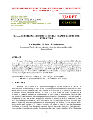 International Journal JOURNAL OF ADVANCED RESEARCH Technology (IJARET),
INTERNATIONAL of Advanced Research in Engineering and IN ENGINEERING
ISSN 0976 – 6480(Print), ISSN 0976 – 6499(Online) Volume 5, Issue 1, January (2014), © IAEME

AND TECHNOLOGY (IJARET)

ISSN 0976 - 6480 (Print)
ISSN 0976 - 6499 (Online)
Volume 5, Issue 1, January (2014), pp. 01-06
© IAEME: www.iaeme.com/ijaret.asp
Journal Impact Factor (2013): 5.8376 (Calculated by GISI)
www.jifactor.com

IJARET
©IAEME

H2O2 AS ELECTRON ACCEPTOR IN DOUBLE CHAMBER MICROBIAL
FUEL CELLS
R. Y. Tamakloe,

K. Singh,

T. Opoku-Donkor

Department of Physics, Kwame Nkrumah University Science and Technology
Kumasi, Ghana

ABSTRACT
A variety of substrates have been explored relative to the anode substrate which takes the
form of any wastewater with some amount of COD. Several modification methods have been
developed to improve power generation at the anode level, but the cathode system and configuration
have also been a challenge in most researches. The choice of cathode substrate is one of the greatest
challenges in fabricating MFCs. In this study a DC-MFC with H2O2 cathode has been fabricated. A
maximum voltage of 448 mV (OCV) for DC-MFC was observed at an ambient temperature of 25 oC
which is much higher than 200 mV obtained from SC-MFC.
Keywords: MFC = Microbial Fuel Cell; SC-MFC = Single Chambered MFC;
DC-MFC = Double Chambered MFC; OCV = Open Circuit Voltage
INTRODUCTION
Recently, Opoku-Donkor et. al. [1] has studied oxygen as electron acceptor in SC-MFCs. The
main challenge in constructing an MFC is first to identify materials and architectures that maximize
power generation and coulombic efficiency, but the next challenge is to minimize cost and create
architectures that are inherently scalable [2]. Logan et al have shown that power densities can be
increased by choosing high-energy catholytes such as ferricyanide or permanganate, but concluded
that the use of these materials are not sustainable or cost effective. In most MFCs oxygen is used as
the electron acceptor and as such all cathodic substrates is selected to achieve maximum acceptor
level. The model performance of a MFC depends on the electrochemical reactions that take place
between the organic substrate at a low potential such as glucose and the final electron acceptor with a
high potential, such as oxygen [3]. However, its model cell voltage is vague because the electrons are
transferred to the anode from the organic substrate through a complex respiratory chain that varies
from microbe to microbe and even for the same microbe when growth conditions differ. Though the
1

 
