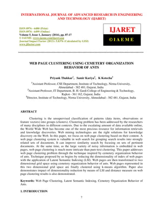 International Journal JOURNAL OF ADVANCED RESEARCH Technology (IJARET),
INTERNATIONAL of Advanced Research in Engineering and IN ENGINEERING
ISSN 0976 – 6480(Print), ISSN 0976 – 6499(Online) Volume 5, Issue 1, January (2014), © IAEME
AND TECHNOLOGY (IJARET)
ISSN 0976 - 6480 (Print)
ISSN 0976 - 6499 (Online)
Volume 5, Issue 1, January (2014), pp. 07-17
© IAEME: www.iaeme.com/ijaret.asp
Journal Impact Factor (2013): 5.8376 (Calculated by GISI)
www.jifactor.com

IJARET
©IAEME

WEB PAGE CLUSTERING USING CEMETERY ORGANIZATION
BEHAVIOR OF ANTS
Priyank Thakkar1, Samir Kariya2, K Kotecha3
1

Assistant Professor, CSE Department, Institute of Technology, Nirma University,
Ahmedabad - 382 481, Gujarat, India
2
Assistant Professor, IT Department, B. H. Gardi College of Engineering & Technology,
Rajkot - 361 162, Gujarat, India
3
Director, Institute of Technology, Nirma University, Ahmedabad - 382 481, Gujarat, India

ABSTRACT
Clustering is the unsupervised classification of patterns (data items, observations or
feature vectors) into groups (clusters). Clustering problem has been addressed by the researchers
of many disciplines in different contexts. Due to the escalating amount of data available online,
the World Wide Web has become one of the most precious resource for information retrievals
and knowledge discoveries. Web mining technologies are the right solutions for knowledge
discovery on the Web. In this paper, we focus on web page clustering based on their content. A
web page clustering system is valuable in web search for grouping search results into strongly
related sets of documents. It can improve similarity search by focusing on sets of pertinent
documents. At the same time, as the large variety of noisy information is embedded in web
pages, web page clustering is much more intricate than pure-text clustering. This paper addresses
web page clustering problem through the technique inspired by cemetery organization behavior
of ants. Technique proposed by us begins by reducing the dimensionality of index of web pages
with the application of Latent Semantic Indexing (LSI). Web pages are then transformed to two
dimensional grid space using cemetery organization behavior of ants. Web pages represented in
this two dimensional grid space are finally clustered using k-means algorithm. Paper also
demonstrates impact of dimensionality reduction by means of LSI and distance measure on web
page clustering results is also demonstrated.
Keywords: Web Page Clustering, Latent Semantic Indexing, Cemetery Organization Behavior of
Ants.
1. INTRODUCTION
7

 