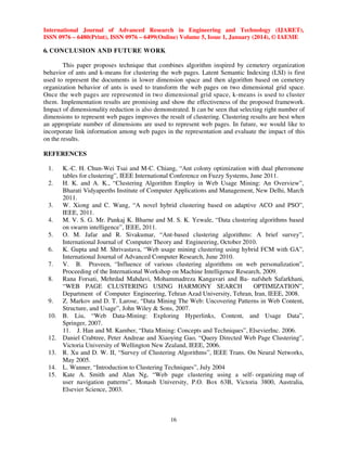 International Journal of Advanced Research in Engineering and Technology (IJARET),
ISSN 0976 – 6480(Print), ISSN 0976 – 6499(Online) Volume 5, Issue 1, January (2014), © IAEME

6. CONCLUSION AND FUTURE WORK
This paper proposes technique that combines algorithm inspired by cemetery organization
behavior of ants and k-means for clustering the web pages. Latent Semantic Indexing (LSI) is first
used to represent the documents in lower dimension space and then algorithm based on cemetery
organization behavior of ants is used to transform the web pages on two dimensional grid space.
Once the web pages are represented in two dimensional grid space, k-means is used to cluster
them. Implementation results are promising and show the effectiveness of the proposed framework.
Impact of dimensionality reduction is also demonstrated. It can be seen that selecting right number of
dimensions to represent web pages improves the result of clustering. Clustering results are best when
an appropriate number of dimensions are used to represent web pages. In future, we would like to
incorporate link information among web pages in the representation and evaluate the impact of this
on the results.
REFERENCES
1.
2.

3.
4.
5.
6.
7.
8.

9.
10.

12.
13.
14.
15.

K.-C. H. Chun-Wei Tsai and M-C. Chiang, “Ant colony optimization with dual pheromone
tables for clustering”, IEEE International Conference on Fuzzy Systems, June 2011.
H. K. and A. K., “Clustering Algorithm Employ in Web Usage Mining: An Overview”,
Bharati Vidyapeeths Institute of Computer Applications and Management, New Delhi, March
2011.
W. Xiong and C. Wang, “A novel hybrid clustering based on adaptive ACO and PSO”,
IEEE, 2011.
M. V. S. G. Mr. Pankaj K. Bharne and M. S. K. Yewale, “Data clustering algorithms based
on swarm intelligence”, IEEE, 2011.
O. M. Jafar and R. Sivakumar, “Ant-based clustering algorithms: A brief survey”,
International Journal of Computer Theory and Engineering, October 2010.
K. Gupta and M. Shrivastava, “Web usage mining clustering using hybrid FCM with GA”,
International Journal of Advanced Computer Research, June 2010.
V. B. Praveen, “Influence of various clustering algorithms on web personalization”,
Proceeding of the International Workshop on Machine Intelligence Research, 2009.
Rana Forsati, Mehrdad Mahdavi, Mohammadreza Kangavari and Ba- nafsheh Safarkhani,
“WEB PAGE CLUSTERING USING HARMONY SEARCH
OPTIMIZATION”,
Department of Computer Engineering, Tehran Azad University, Tehran, Iran, IEEE, 2008.
Z. Markov and D. T. Larose, “Data Mining The Web: Uncovering Patterns in Web Content,
Structure, and Usage”, John Wiley & Sons, 2007.
B. Liu, “Web Data-Mining: Exploring Hyperlinks, Content, and Usage Data”,
Springer, 2007.
11. J. Han and M. Kamber, “Data Mining: Concepts and Techniques”, ElsevierInc. 2006.
Daniel Crabtree, Peter Andreae and Xiaoying Gao, “Query Directed Web Page Clustering”,
Victoria University of Wellington New Zealand, IEEE, 2006.
R. Xu and D. W. II, “Survey of Clustering Algorithms”, IEEE Trans. On Neural Networks,
May 2005.
L. Wanner, “Introduction to Clustering Techniques”, July 2004
Kate A. Smith and Alan Ng, “Web page clustering using a self- organizing map of
user navigation patterns”, Monash University, P.O. Box 63B, Victoria 3800, Australia,
Elsevier Science, 2003.

16

 