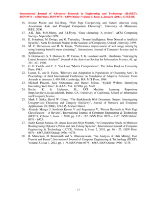 International Journal of Advanced Research in Engineering and Technology (IJARET),
ISSN 0976 – 6480(Print), ISSN 0976 – 6499(Online) Volume 5, Issue 1, January (2014), © IAEME

16. Jerome Moore and Eui-Hong, “Web Page Categorizing and feature selection using
Association Rule and Principal Component Clustering”, University of Minnesota,
IEEE, 2000.
17. A.K. Jain, M.N.Murty, and P.J.Flynn, “Data clustering: A review”, ACM Computing
Surveys, September 1999.
18. E. Bonabeau, M. Dorigo, and G. Theraulaz, “Swarm Intelligence: From Natural to Artificial
Systems”, Sante Fe Institute Studies in the Sciences of Complexity, Oxford University, 1999.
19. M. V. Shrivastava and M. N. Gupta, “Performance improvement of web usage mining by
using learning based k-mean clustering”, International Journal of Computer Science and its
Applications.
20. S. Deerwester, S. T. Dumais, G. W. Furnas, T. K. Landauer and R. Harshman, “Indexing by
Latent Semantic Analysis”, Journal of the American Society for Information Science, 41, pp.
391–407, 1990.
21. G. H. Golub, and C. F. Van Loan,“Matrix Computations”, The Johns Hopkins University
Press, 1983.
22. Lumer, E., and B. Faieta, "Diversity and Adaptation in Populations of Clustering Ants", In
Proceedings of third International Conference on Simulation of Adaptive Behavior: From
Animals to Animats 3, 499-508. Cambridge, MA: MIT Press, 1994.
23. Michael Pazzani, Jack Muramatsu and Daniel Billsus. “Syskill Webert: Identifying
Interesting Web Sites”, In AAAI, Vol. 1(1996), pp. 54-61.
24. Bache,
K.
&
Lichman,
M.,
UCI
Machine
Learning
Repository
[http://archieve.ics.uci.edu/ml], Irvine, CA: University of California, School of Information
and Computer Science.
25. Mark P. Sinka, David W. Corne. “The BankSearch Web Document Dataset: Investigating
Unsupervised Clustering and Category Similarity”, Journal of Network and Computer
Applications 28 (2004), 129-146, Science Direct.
26. Alamelu Mangai J, Santhosh Kumar V and Sugumaran V, “Recent Research in Web Page
Classification – A Review”, International Journal of Computer Engineering & Technology
(IJCET), Volume 1, Issue 1, 2010, pp. 112 - 122, ISSN Print: 0976 – 6367, ISSN Online:
0976 – 6375.
27. Sudip Kumar Sahana, Dr. Aruna Jain and Abijit Mustafi, “A Comparative Study on Multicast
Routing using Dijkstra’s, Prims and Ant Colony Systems”, International Journal of Computer
Engineering & Technology (IJCET), Volume 1, Issue 2, 2010, pp. 16 - 25, ISSN Print:
0976 – 6367, ISSN Online: 0976 – 6375.
28. R. Manickam, D. Boominath and V. Bhuvaneswari,, “An Analysis of Data Mining: Past,
Present and Future”, International Journal of Computer Engineering & Technology (IJCET),
Volume 3, Issue 1, 2012, pp. 1 - 9, ISSN Print: 0976 – 6367, ISSN Online: 0976 – 6375.

17

 