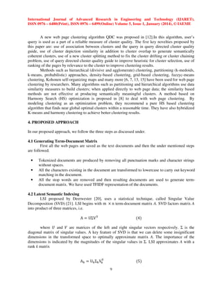 International Journal of Advanced Research in Engineering and Technology (IJARET),
ISSN 0976 – 6480(Print), ISSN 0976 – 6499(Online) Volume 5, Issue 1, January (2014), © IAEME

A new web page clustering algorithm QDC was proposed in [12].In this algorithm, user’s
query is used as a part of a reliable measure of cluster quality. The five key novelties proposed by
this paper are: use of association between clusters and the query in query directed cluster quality
guide, use of cluster depiction similarity in addition to cluster overlap to generate semantically
coherent clusters, use of a new cluster splitting method to fix the cluster drifting or cluster chaining
problem, use of query directed cluster quality guide to improve heuristic for cluster selection, use of
ranking of the pages by relevance to the cluster to improve clustering results.
Methods such as hierarchical (divisive and agglomerate) clustering, partitioning (k-medoids,
k-means, probabilistic) approaches, density-based clustering, grid-based clustering, fuzzyc-means
clustering, Kohonen self-organizing maps and many more [6, 7, 13, 15] have been used for web page
clustering by researchers. Many algorithms such as partitioning and hierarchical algorithms use data
similarity measures to build clusters; when applied directly to web page data; the similarity based
methods are not effective at producing semantically meaningful clusters. A method based on
Harmony Search (HS) optimization is proposed in [8] to deal with web page clustering. By
modeling clustering as an optimization problem, they recommend a pure HS based clustering
algorithm that finds near global optimal clusters within a reasonable time. They have also hybridized
K-means and harmony clustering to achieve better clustering results.
4. PROPOSED APPROACH
In our proposed approach, we follow the three steps as discussed under.
4.1 Generating Term-Document Matrix
First all the web pages are saved as the text documents and then the under mentioned steps
are followed.
•
•
•

Tokenized documents are produced by removing all punctuation marks and character strings
without spaces.
All the characters existing in the document are transformed to lowercase to carry out keyword
matching in the document.
All the stop words are removed and then resulting documents are used to generate termdocument matrix. We have used TFIDF representation of the documents.

4.2 Latent Semantic Indexing
LSI proposed by Deerwester [20], uses a statistical technique, called Singular Value
Decomposition (SVD) [21]. LSI begins with m ൈ n term-document matrix A. SVD factors matrix A
into product of three matrices, i.e.
A ൌ UΣV ୘

ሺ4ሻ

୘
A୩ ൌ U୩ Σ୩ V୩

ሺ5ሻ

where ܷ and ܸ are matrices of the left and right singular vectors respectively. Σ is the
diagonal matrix of singular values. A key feature of SVD is that we can delete some insignificant
dimensions in the transformed space to optimally approximate matrix A. The importance of the
dimensions is indicated by the magnitudes of the singular values in Σ. LSI approximates A with a
rank k matrix

9

 