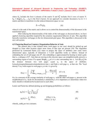 International Journal of Advanced Research in Engineering and Technology (IJARET),
ISSN 0976 – 6480(Print), ISSN 0976 – 6499(Online) Volume 5, Issue 1, January (2014), © IAEME
୘
where U୩ includes the first k columns of the matrix U and V୩ includes first k rows of matrix V.
Σ୩ ൌ diagሺσଵ , σଶ , … , σ୩ ሻ is the first k factors. In our approach we consider document d as ݉ ൈ 1
matrix and then to transform it in the reduced dimension space we use

෠
d ൌ d୘ U୩Σ୩

ሺ6ሻ

where k is the rank of the matrix and it allows us to control the dimensionality of the document in the
transformed space.
After reducing the dimensionality of the index of the web pages as discussed above, we have
applied clustering algorithm inspired by the cemetery organization behavior of ants. This algorithm
basically transforms web pages to the two dimensional grid space. This algorithm is discussed in the
next sub-section.
4.3 Clustering Based on Cemetery Organization Behavior of Ants
The general idea is that isolated items (web pages in our case) should be picked up and
dropped at some other location where more items of that type are present [18]. The Algorithm
pioneered by Lumerand Faieta [22] states to project the space of attributes onto some lower
dimensional space, typically of dimension z ൌ 2.LF algorithm works as follows. Instead of
embedding the set of web pages into ܴ ଶ , this embedding is approximated by bearing in mind a grid,
that is, a subspace of Z ଶ . Ants that are moving in this discrete space can straightforwardly perceive a
surrounding region of area sଶ (a square Neighሺୱ ൈୱሻof s ൈ s sites surrounding site r). Let d൫o୧, o୨ ൯ be
the distance between two web pages ‫݋‬௜ and ‫݋‬௝ in the space of attributes.
Letusalsoimaginethatanantissituatedatsiterat time t, and finds a web page ‫݋‬௜ at that site. The “local
density”f (o୧ ) with respect to web page ‫݋‬௜ at site r is given by
dሺo୧ , o୨ ሻ
1
෍
ቈ1 െ
቉
sଶ
α
୭ౠ ஫ ୒ୣ୧୥୦౩ൈ౩ ሺ୰ሻ

fሺo୧ ሻ ൌ ቐ

if f ൐ 0,

ሺ7ሻ

0
otherwise
f(oi )is a measure of the average similarity of web page ‫݋‬௜ with the other web pages oj present in the
neighborhood of ‫݋‬௜ . Scale for dissimilarity is defined by α. It is important as it determines when two
items should or should not be located next to each other.
Lumer and Faieta has defined picking up and dropping probabilities as follows:
p୮ ሺo୧ ሻ ൌ ൬

ଶ
kଵ
൰
kଵ ൅ fሺo୧ ሻ

pୢ ሺo୧ ሻ ൌ ൜
1

2fሺo୧ ሻ,

wherekଵ andk ଶ are two constants.

if fሺo୧ ሻ ൏ k ଶ
if fሺo୧ ሻ ൒ k ଶ s

10

ሺ8ሻ

ሺ9ሻ

 