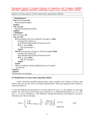 International Journal of Advanced Research in Engineering and Technology (IJARET),
ISSN 0976 – 6480(Print), ISSN 0976 – 6499(Online) Volume 5, Issue 1, January (2014), © IAEME

High-Level Description of the Lumer-Feita Algorithm [18][22]
/*Initialization*/
Foreveryweb pageoido
Placeoirandomlyongrid
EndFor
For allantsdo
Placeantatrandomlyselectedsite
EndFor
/*Mainloop*/
For t=1totmax do
For allantsdo
If ((ant unladen) and (site occupied by web page ‫݋‬௜ )) then
Compute fሺo୧ ሻ and pp (oi)
Draw Random Real number R between 0 and 1
If (R ൑ p୮ ሺo୧ ሻሻthen
Pick up web page ‫݋‬௜
End If
Else If ((ant carrying web page o୧ ሻ and ሺsite emptyሻሻ ‫ܖ܍ܐܜ‬
Compute fሺo୧ ሻ and pୢ ሺo୧ ሻ
Draw Random Real number R between 0 and 1
If (R ൑ pୢ ሺo୧ ሻሻthen
Pick up web page ‫݋‬௜
End If
End If
Move to randomly selected neighboring site not occupied
by other ant
End For
End For
Print location of web pages
4.4 Modifications to Lumer-Faieta Algorithm [18][22]
Lumer and Faieta algorithm depicted above tend to produce more number of clusters than
desired. This was also the case in our initial implementation. They have suggested three features to
correct this behavior.
• Ants with different moving speeds: Let v be the speed of an ant (v is the number of grid units
walked per time unit by an ant along a given grid axis); v is distributed uniformly in [1, vmax]. We
use vmax = 6 in our simulations. v also influences, through the function f, the tendency of an ant to
either pick up or drop a web page:
dሺo୧ , o୨ ሻ
‫1 ۓ‬
቎1 െ
቏
෍
ଶ
୴ିଵ
fሺo୧ ሻ ൌ
s
୭ౠ ஫ ୒ୣ୧୥୦౩౔౩ ሺ୰ሻ
α ቀ1 ൅ ୴ ቁ
‫۔‬
ౣ౗౮
‫0ە‬
11

if f ൐ 0,

otherwise

ሺ10ሻ

 