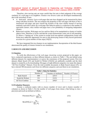 International Journal of Advanced Research in Engineering and Technology (IJARET),
ISSN 0976 – 6480(Print), ISSN 0976 – 6499(Online) Volume 5, Issue 1, January (2014), © IAEME

Therefore, slow moving ants are more careful than fast ants in their judgment of the average
similarity of a web page to its neighbors. Clusters over diverse scales are developed simultaneously
due to the miscellany of ants.
• A short-term memory: Last m web pages that ants have dropped can be memorized by them
along with their locations. The ant compares the properties of the web page with those of the m
memorized web pages and goes toward the location of the most similar instead of moving
randomly each time it picks up a web page.This behavior pilots to a reduction in the number of
equivalent clusters, since similar web pages have a low probability of instigating independent
clusters.
• Behavioral switches: Web pages are less and less likely to be manipulated as clusters of similar
objects form. Therefore it can be said that the system demonstrates some sort of self-annealing.
To allows a "heating up" of the system to escape local non-optimal configurations Lumer and
Faieta have added the opportunity for ants to start destroying clusters if they haven't performed
an action for a given number of time steps.[18][22].
We have integrated first two features in our implementation. Incorporation of the third feature
deteriorated the quality of clusters formed in our simulations.
5. RESULTS AND DISCUSSION
5.1 DataSets
To verify the effectiveness of the web page clustering system proposed in this paper, we
have conducted experiments on three different datasets as shown in Table 1. The aim behind using
different datasets for experimentation is to prove the consistency of the proposed system. First two
datasets (Bank Search [25] and Syskill & Webert [23][24]) are publically available and the third
dataset is created by us by downloading 364 pages of eight different categories (we name this dataset
“All Text Combine” Dataset). From the total available documents in Bank Search dataset [25], we
have selected 300 documents each from two different categories and used them in our simulations.

Bank Search
Syskill & Webert
All Text Combine

Table 1. Data Set Statistics
Number of
Number of Attributes
Documents
600
22513
331
21231
364
25927

Number of Clusters
2
4
8

5.2 Evaluation Measures
Assume a confusion matrix with m classes (number of rows) and k clusters (number of
columns) as shown in Table 2. For the number of web pages from cluster j that belong to class i,
precision and recall are defined as follows.
Precision Pሺi, jሻ ൌ
Recall Rሺi, jሻ ൌ

n୧୨
୫
∑୧ୀଵ n୧୨

ሺ11ሻ

n୧୨

ሺ12ሻ

∑୩ n୧୨
୨ୀଵ

12

 