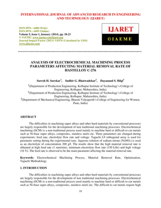 International Journal JOURNAL OF ADVANCED RESEARCH Technology (IJARET),
INTERNATIONAL of Advanced Research in Engineering and IN ENGINEERING
ISSN 0976 – 6480(Print), ISSNAND – 6499(Online) Volume 5, Issue 1, January (2014), © IAEME
0976 TECHNOLOGY (IJARET)

IJARET

ISSN 0976 - 6480 (Print)
ISSN 0976 - 6499 (Online)
Volume 5, Issue 1, January (2014), pp. 18-23
© IAEME: www.iaeme.com/ijaret.asp
Journal Impact Factor (2013): 5.8376 (Calculated by GISI)
www.jifactor.com

©IAEME

ANALYSIS OF ELECTROCHEMICAL MACHINING PROCESS
PARAMETERS AFFECTING MATERIAL REMOVAL RATE OF
HASTELLOY C-276
Suresh H. Surekar1,

Sudhir G. Bhatwadekar2,

Dayanand S. Bilgi3

1

(Department of Production Engineering, Kolhapur Institute of Technology’s College of
Engineering, Kolhapur, Maharashtra, India)
2
(Department of Production Engineering, Kolhapur Institute of Technology’s College of
Engineering, Kolhapur, Maharashtra, India)
3
(Department of Mechanical Engineering, Bharati Vidyapeeth’s College of Engineering for Women,
Pune, India)

ABSTRACT
The difficulties in machining super alloys and other hard materials by conventional processes
are largely responsible for the development of non traditional machining processes. Electrochemical
machining (ECM) is a non-traditional process used mainly to machine hard or difficult to cut metals
such as Ni-base super alloys, composites, stainless steels etc. Three parameters are changed during
experiments: feed rate, electrolyte flow rate and voltage. Taguchi L9 orthogonal array is used for
parameter setting during the experimental runs. Aqueous solution of sodium nitrate (NaNO3) is used
as an electrolyte of concentration 200 g/l. The results show that the high material removal rate is
obtained at high feed rate (1 mm/min), minimum electrolyte flow rate (150 L/hr) and high voltage
(16 V). The feed rate is observed to be the main parameter affecting the material removal rate.
Keywords: Electrochemical
Taguchi Methodology

Machining

Process,

Material

Removal

Rate,

Optimization,

1. INTRODUCTION
The difficulties in machining super alloys and other hard materials by conventional processes
are largely responsible for the development of non traditional machining processes. Electrochemical
machining (ECM) is a non-traditional process used mainly to machine hard or difficult to cut metals
such as Ni-base super alloys, composites, stainless steels etc. The difficult to cut metals require high
18

 