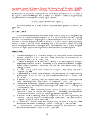 International Journal of Advanced Research in Engineering and Technology (IJARET),
ISSN 0976 – 6480(Print), ISSN 0976 – 6499(Online) Volume 5, Issue 1, January (2014), © IAEME

Run Generator will generate the total length for run. It will always generate run of 0s'. The output of
this is given as input to the XOR gate. Now, if run type is '1', then Q = '1' and run of 0s' generated by
run generator block will undergo the following logical operation
Decoded_Output = (Run Generator o/p) xor Q
Which will generate run of 1s' bit by bit on every clock. Same operation will follow if run
type is zero.
VI. CONCLUSION
It has been shown that the error resilience is a very essential quality of test data particularly
when the test data is preprocessed and compressed and to be used with IP core based SoC. By using
the current available techniques, the propagation of effect of bit flip to the next vector can be avoided
but cannot be corrected. In proposed technique, the effect of bit flip is corrected. The corresponding
overhead in terms of test data volume and testing time is also calculated. Further, the on-chip
decoder for the proposed scheme is developed and its area overhead is shown. In short, this paper
focuses on making the preprocessed-compressed test data more robust against bit flip error.
REFERENCES
[1]

HamidrezaHashempour, et al, “Evaluation, Analysis, and Enhancement of Error Resilience for
Reliable Compression of VLSI Test Data,” IEEE Transactions on Instrumentation and
Measurement, Vol. 54, No. 5, October, 2005.
[2] U. Mehta, K. Dasgupta, and N. Devashrayee, “Survey of test data compression techniques
emphasizing code based schemes," Proceedings of 12th Euromicro Conference on Digital
System Design Architectures, Methods and Tools (DSD 09). Patras, Greece: IEEE, August
2009, pp. 617-620.
[3] N. Touba, “Survey of test vector compression techniques,”, IEEE Design and Test of
Computers, July 2006.
[4] H. Hashempour, L. Schiano, and F. Lombardi, “Error resilient test data compression using
Tunstall codes,” in Proc. IEEE Int. Conf. Defect and Fault Tolerance in VLSI Systems, 2004,
pp. 316–323.
[5] A. Chandra and K. Chakrabarty, “Test data compression for system on a chip using Golomb
codes,” Proceedings of the 18th IEEE VLSI Test Symposium, (VTS 00), 2000.
[6] Chandra and K. Chakrabarty, “Frequency directed run length (FDR) codes with application to
system on a chip test data compression,” Proceedings of the 19th IEEE VLSI Test Symposium
(VTS 01), March 2001.
[7] Maleh and R. A. Abaji, “Extended frequency directed run length code with improved
application to system on chip test data compression,” Proceedings of the International
Conference on Electronics, Circuits and Systems, pp. 449-452, September 2002.
[8] A. Chandra and K. Chakrabarty, “Test data compression and test resource partitioning for
system on a chip using frequency directed run length (FDR) codes,” IEEE Transactions on
Computers , Volume 52 Issue 8, August 2003.
[9] P. Gonciari et al., “Variable length input Huffman coding for system on a chip test,” IEEE
Transactions on Computer Aided Design , Volume 22 Issue 6, pp. 783-796, June 2003.
[10] X. Kavousianoset al., “Optimal selective Huffman coding for test data compression,” IEEE
Transactions on Computers, Volume 56 Issue 8, August 2007.

34

 