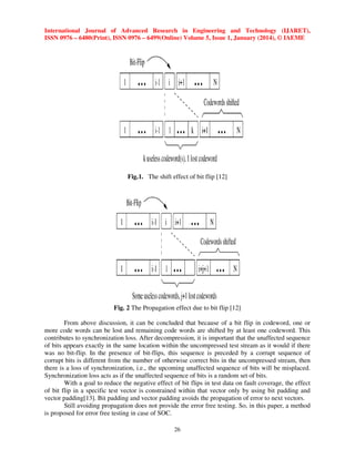 International Journal of Advanced Research in Engineering and Technology (IJARET),
ISSN 0976 – 6480(Print), ISSN 0976 – 6499(Online) Volume 5, Issue 1, January (2014), © IAEME

Fig.1. The shift effect of bit flip [12]

Fig. 2 The Propagation effect due to bit flip [12]
From above discussion, it can be concluded that because of a bit flip in codeword, one or
more code words can be lost and remaining code words are shifted by at least one codeword. This
contributes to synchronization loss. After decompression, it is important that the unaffected sequence
of bits appears exactly in the same location within the uncompressed test stream as it would if there
was no bit-flip. In the presence of bit-flips, this sequence is preceded by a corrupt sequence of
corrupt bits is different from the number of otherwise correct bits in the uncompressed stream, then
there is a loss of synchronization, i.e., the upcoming unaffected sequence of bits will be misplaced.
Synchronization loss acts as if the unaffected sequence of bits is a random set of bits.
With a goal to reduce the negative effect of bit flips in test data on fault coverage, the effect
of bit flip in a specific test vector is constrained within that vector only by using bit padding and
vector padding[13]. Bit padding and vector padding avoids the propagation of error to next vectors.
Still avoiding propagation does not provide the error free testing. So, in this paper, a method
is proposed for error free testing in case of SOC.
26

 