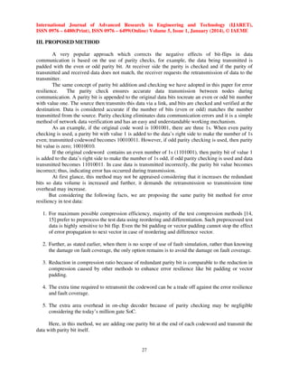 International Journal of Advanced Research in Engineering and Technology (IJARET),
ISSN 0976 – 6480(Print), ISSN 0976 – 6499(Online) Volume 5, Issue 1, January (2014), © IAEME

III. PROPOSED METHOD
A very popular approach which corrects the negative effects of bit-flips in data
communication is based on the use of parity checks, for example, the data being transmitted is
padded with the even or odd parity bit. At receiver side the parity is checked and if the parity of
transmitted and received data does not match, the receiver requests the retransmission of data to the
transmitter.
The same concept of parity bit addition and checking we have adopted in this paper for error
resilience.
The parity check ensures accurate data transmission between nodes during
communication. A parity bit is appended to the original data bits tocreate an even or odd bit number
with value one. The source then transmits this data via a link, and bits are checked and verified at the
destination. Data is considered accurate if the number of bits (even or odd) matches the number
transmitted from the source. Parity checking eliminates data communication errors and it is a simple
method of network data verification and has an easy and understandable working mechanism.
As an example, if the original code word is 1001001, there are three 1s. When even parity
checking is used, a parity bit with value 1 is added to the data’s right side to make the number of 1s
even; transmitted codeword becomes 10010011. However, if odd parity checking is used, then parity
bit value is zero; 10010010.
If the original codeword contains an even number of 1s (1101001), then parity bit of value 1
is added to the data’s right side to make the number of 1s odd, if odd parity checking is used and data
transmitted becomes 11010011. In case data is transmitted incorrectly, the parity bit value becomes
incorrect; thus, indicating error has occurred during transmission.
At first glance, this method may not be appraised considering that it increases the redundant
bits so data volume is increased and further, it demands the retransmission so transmission time
overhead may increase.
But considering the following facts, we are proposing the same parity bit method for error
resiliency in test data:
1. For maximum possible compression efficiency, majority of the test compression methods [14,
15] prefer to preprocess the test data using reordering and differentiation. Such preprocessed test
data is highly sensitive to bit flip. Even the bit padding or vector padding cannot stop the effect
of error propagation to next vector in case of reordering and difference vector.
2. Further, as stated earlier, when there is no scope of use of fault simulation, rather than knowing
the damage on fault coverage, the only option remains is to avoid the damage on fault coverage.
3. Reduction in compression ratio because of redundant parity bit is comparable to the reduction in
compression caused by other methods to enhance error resilience like bit padding or vector
padding.
4. The extra time required to retransmit the codeword can be a trade off against the error resilience
and fault coverage.
5. The extra area overhead in on-chip decoder because of parity checking may be negligible
considering the today’s million gate SoC.
Here, in this method, we are adding one parity bit at the end of each codeword and transmit the
data with parity bit itself.

27

 