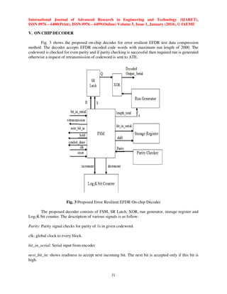 International Journal of Advanced Research in Engineering and Technology (IJARET),
ISSN 0976 – 6480(Print), ISSN 0976 – 6499(Online) Volume 5, Issue 1, January (2014), © IAEME

V. ON CHIP DECODER
Fig. 3 shows the proposed on-chip decoder for error resilient EFDR test data compression
method. The decoder accepts EFDR encoded code words with maximum run length of 2000. The
codeword is checked for even parity and if parity checking is successful then required run is generated
otherwise a request of retransmission of codeword is sent to ATE.

Fig. 3 Proposed Error Resilient EFDR On-chip Decoder
The proposed decoder consists of FSM, SR Latch, XOR, run generator, storage register and
Log2K bit counter. The description of various signals is as follow:
Parity: Parity signal checks for parity of 1s in given codeword.
clk: global clock to every block.
bit_in_serial: Serial input from encoder.
next_bit_in: shows readiness to accept next incoming bit. The next bit is accepted only if this bit is
high.

31

 
