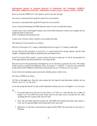 International Journal of Advanced Research in Engineering and Technology (IJARET),
ISSN 0976 – 6480(Print), ISSN 0976 – 6499(Online) Volume 5, Issue 1, January (2014), © IAEME

Reset: to reset the FSM.R or S : this signal is used to store the run type.
Increment: to increment the Log2K bit counter for every head bit.
decrement: to decrement the Log2K bit Counter for every head bit.
Count: to keep feed backing the FSM about the state of count in Log2K bit Counter.
Length_total: to give total length of input code word to Run Generator so that it can compute the run
length encoded in code word.
Hold: To temporary hold transmission.
symbol_done: It shows when a symbol is successfully decoded.
The function of various blocks is as follows:
SR Latch :If run type is '0', r input is made high and for run type of '1' s input is made high.
Storage Register:On encounter of every bit, it is moved down into storage register and the total
length is computed which helps to determine the total length of run.
Log2K bit Counter:This counter is used to detect the end of codeword. It will be incremented for
every input head bit and decremented for every input tail bit.
Run Generator:It will generate the total length for run. It will always generate run of 0s'. The output
of this is given as input to the XOR gate. Now, if run type is '1', then Q = '1' and run of 0s' generated
by this block will be XORed with Q which will generate run of 1s' bit by bit on every clock.
Parity Checker:It calculates parity and returns whether parity is odd or even.
Six states of FSM are as below:
S0: This is the reset state. Also this state accepts the first input bit and determines whether the run
will be “run of 1s'” or “run of 0s'”.
S1: It will accept the first bit of code word to determine whether the run is of length is 1 or 2 or more.
S2:
1. If second input bit or first bit of code word is a '0' then it is clear that the run is either of
length 1 or 2. So, FSM will reside in this state for one other cycle to accept next bit. After
accepting this bit, it again in the same S2 state.
2. Now, the next likely input bit is parity bit. The FSM will compute the parity and if parity is
even, run of required length will be generated in the same state.
3. Otherwise, it will send a retransmission signal and the FSM will come into its reset state i.e.
S0 again.

32

 