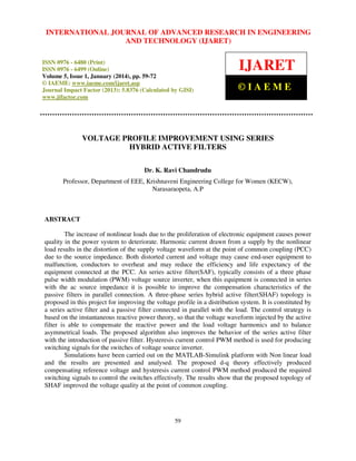 International Journal JOURNAL OF ADVANCED RESEARCH Technology (IJARET),
INTERNATIONAL of Advanced Research in Engineering and IN ENGINEERING
ISSN 0976 – 6480(Print), ISSN 0976 – 6499(Online) Volume 5, Issue 1, January (2014), © IAEME

AND TECHNOLOGY (IJARET)

ISSN 0976 - 6480 (Print)
ISSN 0976 - 6499 (Online)
Volume 5, Issue 1, January (2014), pp. 59-72
© IAEME: www.iaeme.com/ijaret.asp
Journal Impact Factor (2013): 5.8376 (Calculated by GISI)
www.jifactor.com

IJARET
©IAEME

VOLTAGE PROFILE IMPROVEMENT USING SERIES
HYBRID ACTIVE FILTERS
Dr. K. Ravi Chandrudu
Professor, Department of EEE, Krishnaveni Engineering College for Women (KECW),
Narasaraopeta, A.P

ABSTRACT
The increase of nonlinear loads due to the proliferation of electronic equipment causes power
quality in the power system to deteriorate. Harmonic current drawn from a supply by the nonlinear
load results in the distortion of the supply voltage waveform at the point of common coupling (PCC)
due to the source impedance. Both distorted current and voltage may cause end-user equipment to
malfunction, conductors to overheat and may reduce the efficiency and life expectancy of the
equipment connected at the PCC. An series active filter(SAF), typically consists of a three phase
pulse width modulation (PWM) voltage source inverter, when this equipment is connected in series
with the ac source impedance it is possible to improve the compensation characteristics of the
passive filters in parallel connection. A three-phase series hybrid active filter(SHAF) topology is
proposed in this project for improving the voltage profile in a distribution system. It is constituted by
a series active filter and a passive filter connected in parallel with the load. The control strategy is
based on the instantaneous reactive power theory, so that the voltage waveform injected by the active
filter is able to compensate the reactive power and the load voltage harmonics and to balance
asymmetrical loads. The proposed algorithm also improves the behavior of the series active filter
with the introduction of passive filter. Hysteresis current control PWM method is used for producing
switching signals for the switches of voltage source inverter.
Simulations have been carried out on the MATLAB-Simulink platform with Non linear load
and the results are presented and analysed. The proposed d-q theory effectively produced
compensating reference voltage and hysteresis current control PWM method produced the required
switching signals to control the switches effectively. The results show that the proposed topology of
SHAF improved the voltage quality at the point of common coupling.

59

 