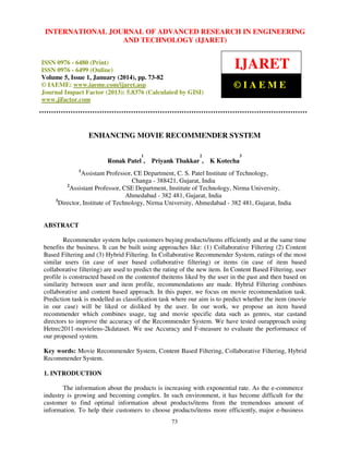 International Journal JOURNAL OF ADVANCED RESEARCH Technology (IJARET),
INTERNATIONAL of Advanced Research in Engineering and IN ENGINEERING
ISSN 0976 – 6480(Print), ISSN 0976 – 6499(Online) Volume 5, Issue 1, January (2014), © IAEME

AND TECHNOLOGY (IJARET)

ISSN 0976 - 6480 (Print)
ISSN 0976 - 6499 (Online)
Volume 5, Issue 1, January (2014), pp. 73-82
© IAEME: www.iaeme.com/ijaret.asp
Journal Impact Factor (2013): 5.8376 (Calculated by GISI)
www.jifactor.com

IJARET
©IAEME

ENHANCING MOVIE RECOMMENDER SYSTEM
1

Ronak Patel ,

2

3

Priyank Thakkar , K Kotecha

1

Assistant Professor, CE Department, C. S. Patel Institute of Technology,
Changa - 388421, Gujarat, India
2
Assistant Professor, CSE Department, Institute of Technology, Nirma University,
Ahmedabad - 382 481, Gujarat, India
3
Director, Institute of Technology, Nirma University, Ahmedabad - 382 481, Gujarat, India

ABSTRACT
Recommender system helps customers buying products/items efficiently and at the same time
benefits the business. It can be built using approaches like: (1) Collaborative Filtering (2) Content
Based Filtering and (3) Hybrid Filtering. In Collaborative Recommender System, ratings of the most
similar users (in case of user based collaborative filtering) or items (in case of item based
collaborative filtering) are used to predict the rating of the new item. In Content Based Filtering, user
profile is constructed based on the contentof theitems liked by the user in the past and then based on
similarity between user and item profile, recommendations are made. Hybrid Filtering combines
collaborative and content based approach. In this paper, we focus on movie recommendation task.
Prediction task is modelled as classification task where our aim is to predict whether the item (movie
in our case) will be liked or disliked by the user. In our work, we propose an item based
recommender which combines usage, tag and movie specific data such as genres, star castand
directors to improve the accuracy of the Recommender System. We have tested ourapproach using
Hetrec2011-movielens-2kdataset. We use Accuracy and F-measure to evaluate the performance of
our proposed system.
Key words: Movie Recommender System, Content Based Filtering, Collaborative Filtering, Hybrid
Recommender System.
1. INTRODUCTION
The information about the products is increasing with exponential rate. As the e-commerce
industry is growing and becoming complex. In such environment, it has become difficult for the
customer to find optimal information about products/items from the tremendous amount of
information. To help their customers to choose products/items more efficiently, major e-business
73

 