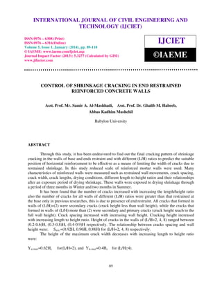 International Journal of Civil Engineering and Technology (IJCIET), ISSN 0976 – 6308 (Print), ISSN
INTERNATIONAL JOURNAL OF CIVIL ENGINEERING AND
0976 – 6316(Online) Volume 5, Issue 1, January (2014), © IAEME

TECHNOLOGY (IJCIET)

ISSN 0976 – 6308 (Print)
ISSN 0976 – 6316(Online)
Volume 5, Issue 1, January (2014), pp. 89-110
© IAEME: www.iaeme.com/ijciet.asp
Journal Impact Factor (2013): 5.3277 (Calculated by GISI)
www.jifactor.com

IJCIET
©IAEME

CONTROL OF SHRINKAGE CRACKING IN END RESTRAINED
REINFORCED CONCRETE WALLS
Asst. Prof. Mr. Samir A. Al-Mashhadi,

Asst. Prof. Dr. Ghalib M. Habeeb,

Abbas Kadhim Mushchil
Babylon University

ABSTRACT
Through this study, it has been endeavored to find out the final cracking pattern of shrinkage
cracking in the walls of base and ends restraint and with different (L/H) ratios to predict the suitable
position of horizontal reinforcement to be effective as a means of limiting the width of cracks due to
restrained shrinkage. In this study reduced scale of reinforced mortar walls were used. Many
characteristics of reinforced walls were measured such as restrained wall movements, crack spacing,
crack width, crack lengths, drying conditions, different length to height ratios and their relationships
after an exposure period of drying shrinkage. These walls were exposed to drying shrinkage through
a period of three months in Winter and two months in Summer.
It has been found that the number of cracks increased with increasing the length/height ratio
also the number of cracks for all walls of different (L/H) ratios were greater than that restrained at
the base only in previous researches, this is due to presence of end restraint. All cracks that formed in
walls of (L/H)=(2) were secondary cracks (crack height less than wall height), while the cracks that
formed in walls of (L/H) more than (2) were secondary and primary cracks (crack height reach to the
full wall height). Crack spacing increased with increasing wall height. Cracking height increased
with increasing length to height ratio. Height of cracks in the walls of (L/H=2, 4, 8) ranged between
(0.2-0.6)H, (0.3-0.8)H, (0.4-0.9)H respectively. The relationship between cracks spacing and wall
height were: Save.=(0.92H, 0.96H, 0.88H) for (L/H=2, 4, 8) respectively.
The height of the maximum crack width decreases with increasing length to height ratio
were:
Yw.max=0.62Hc

for(L/H=2), and Yw.max=0.4Hc

for (L/H≥4).

89

 