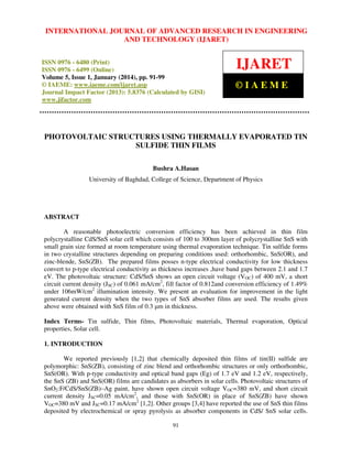 International Journal JOURNAL OF ADVANCED RESEARCH Technology (IJARET),
INTERNATIONAL of Advanced Research in Engineering and IN ENGINEERING
ISSN 0976 – 6480(Print), ISSNAND – 6499(Online) Volume 5, Issue 1, January (2014), © IAEME
0976 TECHNOLOGY (IJARET)

ISSN 0976 - 6480 (Print)
ISSN 0976 - 6499 (Online)
Volume 5, Issue 1, January (2014), pp. 91-99
© IAEME: www.iaeme.com/ijaret.asp
Journal Impact Factor (2013): 5.8376 (Calculated by GISI)
www.jifactor.com

IJARET
©IAEME

PHOTOVOLTAIC STRUCTURES USING THERMALLY EVAPORATED TIN
SULFIDE THIN FILMS
Bushra A.Hasan
University of Baghdad, College of Science, Department of Physics

ABSTRACT
A reasonable photoelectric conversion efficiency has been achieved in thin film
polycrystalline CdS/SnS solar cell which consists of 100 to 300nm layer of polycrystalline SnS with
small grain size formed at room temperature using thermal evaporation technique. Tin sulfide forms
in two crystalline structures depending on preparing conditions used: orthorhombic, SnS(OR), and
zinc-blende, SnS(ZB). The prepared films posses n-type electrical conductivity for low thickness
convert to p-type electrical conductivity as thickness increases ,have band gaps between 2.1 and 1.7
eV. The photovoltaic structure: CdS/SnS shows an open circuit voltage (VOC) of 400 mV, a short
circuit current density (JSC) of 0.061 mA/cm2, fill factor of 0.812and conversion efficiency of 1.49%
under 106mW/cm2 illumination intensity. We present an evaluation for improvement in the light
generated current density when the two types of SnS absorber films are used. The results given
above were obtained with SnS film of 0.3 µm in thickness.
Index Terms- Tin sulfide, Thin films, Photovoltaic materials, Thermal evaporation, Optical
properties, Solar cell.
1. INTRODUCTION
We reported previously [1,2] that chemically deposited thin films of tin(II) sulfide are
polymorphic: SnS(ZB), consisting of zinc blend and orthorhombic structures or only orthorhombic,
SnS(OR). With p-type conductivity and optical band gaps (Eg) of 1.7 eV and 1.2 eV, respectively,
the SnS (ZB) and SnS(OR) films are candidates as absorbers in solar cells. Photovoltaic structures of
SnO2:F/CdS/SnS(ZB)–Ag paint, have shown open circuit voltage VOC=380 mV, and short circuit
current density JSC=0.05 mA/cm2, and those with SnS(OR) in place of SnS(ZB) have shown
VOC=380 mV and JSC=0.17 mA/cm2 [1,2]. Other groups [3,4] have reported the use of SnS thin films
deposited by electrochemical or spray pyrolysis as absorber components in CdS/ SnS solar cells.
91

 