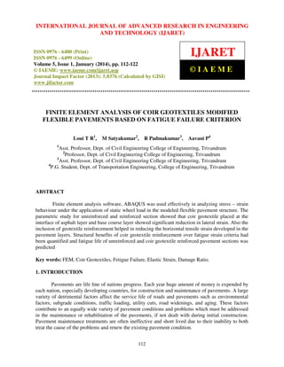 International Journal JOURNAL OF ADVANCED RESEARCH Technology (IJARET),
INTERNATIONAL of Advanced Research in Engineering and IN ENGINEERING
ISSN 0976 – 6480(Print), ISSN 0976 – 6499(Online) Volume 5, Issue 1, January (2014), © IAEME

AND TECHNOLOGY (IJARET)

ISSN 0976 - 6480 (Print)
ISSN 0976 - 6499 (Online)
Volume 5, Issue 1, January (2014), pp. 112-122
© IAEME: www.iaeme.com/ijaret.asp
Journal Impact Factor (2013): 5.8376 (Calculated by GISI)
www.jifactor.com

IJARET
©IAEME

FINITE ELEMENT ANALYSIS OF COIR GEOTEXTILES MODIFIED
FLEXIBLE PAVEMENTS BASED ON FATIGUE FAILURE CRITERION
Loui T R1,

M Satyakumar2,

R Padmakumar3, Aavani P4

1

Asst. Professor, Dept. of Civil Engineering College of Engineering, Trivandrum
2
Professor, Dept. of Civil Engineering College of Engineering, Trivandrum
3
Asst. Professor, Dept. of Civil Engineering College of Engineering, Trivandrum
4
P.G. Student, Dept. of Transportation Engineering, College of Engineering, Trivandrum

ABSTRACT
Finite element analysis software, ABAQUS was used effectively in analyzing stress – strain
behaviour under the application of static wheel load in the modeled flexible pavement structure. The
parametric study for unreinforced and reinforced section showed that coir geotextile placed at the
interface of asphalt layer and base course layer showed significant reduction in lateral strain. Also the
inclusion of geotextile reinforcement helped in reducing the horizontal tensile strain developed in the
pavement layers. Structural benefits of coir geotextile reinforcement over fatigue strain criteria had
been quantified and fatigue life of unreinforced and coir geotextile reinforced pavement sections was
predicted
Key words: FEM, Coir Geotextiles, Fetigue Failure, Elastic Strain, Damage Ratio.
1. INTRODUCTION
Pavements are life line of nations progress. Each year huge amount of money is expended by
each nation, especially developing countries, for construction and maintenance of pavements. A large
variety of detrimental factors affect the service life of roads and pavements such as environmental
factors, subgrade conditions, traffic loading, utility cuts, road widenings, and aging. These factors
contribute to an equally wide variety of pavement conditions and problems which must be addressed
in the maintenance or rehabilitation of the pavements, if not dealt with during initial construction.
Pavement maintenance treatments are often ineffective and short lived due to their inability to both
treat the cause of the problems and renew the existing pavement condition.
112

 