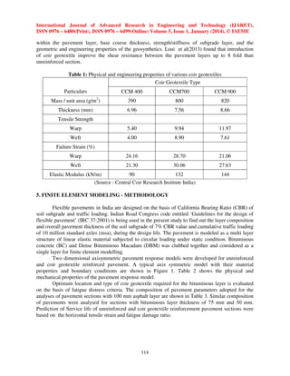 International Journal of Advanced Research in Engineering and Technology (IJARET),
ISSN 0976 – 6480(Print), ISSN 0976 – 6499(Online) Volume 5, Issue 1, January (2014), © IAEME

within the pavement layer, base course thickness, strength/stiffness of subgrade layer, and the
geometric and engineering properties of the geosynthetics. Loui et al(2013) found that introduction
of coir geotextile improve the shear resistance between the pavement layers up to 8 fold than
unreinforced section.
Table 1: Physical and engineering properties of various coir geotextiles
Coir Geotextile Type
Particulars

CCM 400

CCM700

CCM 900

Mass / unit area (g/m )

390

800

820

Thickness (mm)

6.96

7.56

8.66

Warp

5.40

9.94

11.97

Weft

4.00

8.90

7.61

Warp

24.16

28.70

21.06

Weft

21.30

30.06

27.63

2

Tensile Strength

Failure Strain (%)

Elastic Modulus (kN/m)
90
132
(Source : Central Coir Research Institute India)

144

5. FINITE ELEMENT MODELING - METHODOLOGY
Flexible pavements in India are designed on the basis of California Bearing Ratio (CBR) of
soil subgrade and traffic loading. Indian Road Congress code entitled ‘Guidelines for the design of
flexible pavement’ (IRC 37:2001) is being used in the present study to find out the layer composition
and overall pavement thickness of the soil subgrade of 7% CBR value and cumulative traffic loading
of 10 million standard axles (msa), during the design life. The pavement is modeled as a multi layer
structure of linear elastic material subjected to circular loading under static condition. Bituminous
concrete (BC) and Dense Bituminous Macadam (DBM) was clubbed together and considered as a
single layer for finite element modelling.
Two dimensional axisymmetric pavement response models were developed for unreinforced
and coir geotextile reinforced pavement. A typical axis symmetric model with their material
properties and boundary conditions are shown in Figure 1. Table 2 shows the physical and
mechanical properties of the pavement response model.
Optimum location and type of coir geotextile required for the bituminous layer is evaluated
on the basis of fatigue distress criteria. The composition of pavement parameters adopted for the
analyses of pavement sections with 100 mm asphalt layer are shown in Table 3. Similar composition
of pavements were analysed for sections with bituminous layer thickness of 75 mm and 50 mm.
Prediction of Service life of unreinforced and coir geotextile reinforcement pavement sections were
based on the horizontal tensile strain and fatigue damage ratio.

114

 