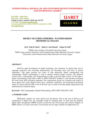 International Journal JOURNAL OF ADVANCED RESEARCH Technology (IJARET),
INTERNATIONAL of Advanced Research in Engineering and IN ENGINEERING
ISSN 0976 – 6480(Print), ISSNAND – 6499(Online) Volume 5, Issue 1, January (2014), © IAEME
0976 TECHNOLOGY (IJARET)
ISSN 0976 - 6480 (Print)
ISSN 0976 - 6499 (Online)
Volume 5, Issue 1, January (2014), pp. 123-137
© IAEME: www.iaeme.com/ijaret.asp
Journal Impact Factor (2013): 5.8376 (Calculated by GISI)
www.jifactor.com

IJARET
©IAEME

HIGHLY SECURED CIPHERED - WATERMARKED
BIOMEDICAL IMAGES
Ali E. Taki El_Deen1, Mohy E. Abo-Elsoud2, Salma M. Saif3
1

2

(IEEE senior member, Alexandria University, Egypt)
(IEEE senior member, Electronics and Communications Dept, Mansoura University, Egypt)
3
(Electronics and Communications Dept, Mansoura University, Egypt)

ABSTRACT
With the rapid development of digital technology, the treatments for digital data such as
copyright protection and ownership demonstration are becoming more and more of greater
importance. This paper presents two forms of data protection; digital watermarking and
cryptography. Digital watermarking is used to enhance medical images security. The proposed
system used is cryptography with watermarking in order to provide high security. In this paper a
digital watermarking using LSB or DWT or DWT-SVD-DCT methods is used and then encrypting
the result using AES encryption algorithm. The experimental results are evaluated with respect to
mean square error, peak signal-to-noise ratio, correlation coefficient, and watermark-to-document
ration. It’s known that the LSB is one of the best ways to achieve the data hiding requirements and
authentication in medical images.
Keywords: AES, Cryptography, Digital Watermarking, DWT, DWT-SVD-DCT, LSB.
1. INTRODUCTION
Multimedia contents are easily spread over the Internet. Due to the ease of delivery and
modification of digital files, the copyrights might be infringed upon. To deal with this problem,
digital rights management (DRM) systems can prevent users from using such contents illegally. In
DRM systems, encryption and robust watermarking are two major schemes for applications [1].

123

 