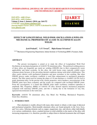 International Journal JOURNAL OF ADVANCED RESEARCH Technology (IJARET),
INTERNATIONAL of Advanced Research in Engineering and IN ENGINEERING
ISSN 0976 – 6480(Print), ISSNAND – 6499(Online) Volume 5, Issue 1, January (2014), © IAEME
0976 TECHNOLOGY (IJARET)

ISSN 0976 - 6480 (Print)
ISSN 0976 - 6499 (Online)
Volume 5, Issue 1, January (2014), pp. 164-172
© IAEME: www.iaeme.com/ijaret.asp
Journal Impact Factor (2013): 5.8376 (Calculated by GISI)
www.jifactor.com

IJARET
©IAEME

EFFECT OF LONGITUDINAL WELD POOL OSCILLATION (LWPO) ON
MECHANICAL PROPERTIES OF AA 6101 T6 ALUMINIUM ALLOY
WELDS
Jyoti Prakash1,
1, 2, 3

S. P. Tewari2,

Bipin Kumar Srivastava3

Mechanical Engineering Department, Indian Institute of Technology(BHU),Varanasi, India

ABSTRACT
The present investigation is aimed at to study the effect of Longitudinal Weld Pool
Oscillation on mechanical properties of AA6101 T6 aluminium alloy. The preferred welding process
of these alloys are frequently gas metal arc welding (GMAW) due to their comparatively easier
applicability and better economy. In this alloy, the weld fusion zones typically exhibit coarse
columnar grains because of the prevailing thermal conditions during weld metal solidification. This
often causes inferior weld mechanical properties and poor resistance to hot cracking. But when
GMAW process under oscillatory condition is used then enhancement in mechanical properties
noticed. The filler metal used for joining the plates of 10 mm thickness is AA4043 (Al-5Si (wt%))
grade aluminium alloy. In the present work, tensile properties, micro hardness, microstructure of the
GMAW joints have been evaluated, and the results are compared with oscillated GMAW joints.
From this investigation, it is found that GMAW joints under oscillatory condition (optimum at
amplitude 5Hz, Frequency 400Hz) of AA6101 T6 alloy showed superior mechanical properties
compared with stationary GMAW joints, and this is mainly due to the formation of very fine,
equiaxed microstructure in the weld zone.
Keywords: AA6101 T6 aluminium alloy, Gas Metal Arc Welding, Mechanical Properties,
Grain Size, Dendrites.
1. INTRODUCTION
Pure aluminum is readily alloyed with many other metals to obtain a wide range of physical
and mechanical properties. Heat-treatable aluminum alloys are found primarily in the 2xxx, 6xxx,
and 7xxx series. Alloying elements such as copper, magnesium, zinc, and silicon, either individually
or in various combinations, show a marked increase in solid solubility in the matrix of the alloy with
increasing temperature; it is, therefore, possible to subject them to thermal treatments that will impart
164

 
