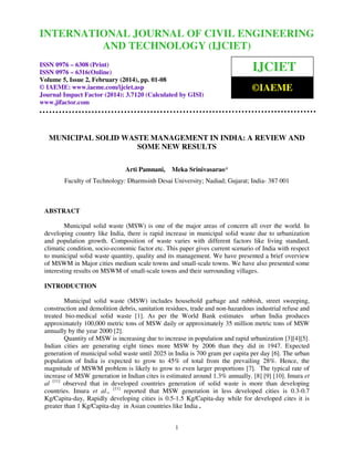 International Journal of Civil
and Technology (IJCIET), ISSN 0976 –
INTERNATIONALEngineering 2, February (2014), pp. 01-08 © IAEME 6308 (Print),
JOURNAL OF CIVIL ENGINEERING
ISSN 0976 – 6316(Online) Volume 5, Issue
AND TECHNOLOGY (IJCIET)
ISSN 0976 – 6308 (Print)
ISSN 0976 – 6316(Online)
Volume 5, Issue 2, February (2014), pp. 01-08
© IAEME: www.iaeme.com/ijciet.asp
Journal Impact Factor (2014): 3.7120 (Calculated by GISI)
www.jifactor.com

IJCIET
©IAEME

MUNICIPAL SOLID WASTE MANAGEMENT IN INDIA: A REVIEW AND
SOME NEW RESULTS
Arti Pamnani,

Meka Srinivasarao*

Faculty of Technology: Dharmsinh Desai University; Nadiad; Gujarat; India- 387 001

ABSTRACT
Municipal solid waste (MSW) is one of the major areas of concern all over the world. In
developing country like India, there is rapid increase in municipal solid waste due to urbanization
and population growth. Composition of waste varies with different factors like living standard,
climatic condition, socio-economic factor etc. This paper gives current scenario of India with respect
to municipal solid waste quantity, quality and its management. We have presented a brief overview
of MSWM in Major cities medium scale towns and small-scale towns. We have also presented some
interesting results on MSWM of small-scale towns and their surrounding villages.
INTRODUCTION
Municipal solid waste (MSW) includes household garbage and rubbish, street sweeping,
construction and demolition debris, sanitation residues, trade and non-hazardous industrial refuse and
treated bio-medical solid waste [1]. As per the World Bank estimates urban India produces
approximately 100,000 metric tons of MSW daily or approximately 35 million metric tons of MSW
annually by the year 2000 [2].
Quantity of MSW is increasing due to increase in population and rapid urbanization [3][4][5].
Indian cities are generating eight times more MSW by 2006 than they did in 1947. Expected
generation of municipal solid waste until 2025 in India is 700 gram per capita per day [6]. The urban
population of India is expected to grow to 45% of total from the prevailing 28%. Hence, the
magnitude of MSWM problem is likely to grow to even larger proportions [7]. The typical rate of
increase of MSW generation in Indian cites is estimated around 1.3% annually. [8] [9] [10]. Imura et
al [11] observed that in developed countries generation of solid waste is more than developing
countries. Imura et al., [11] reported that MSW generation in less developed cities is 0.3-0.7
Kg/Capita-day, Rapidly developing cities is 0.5-1.5 Kg/Capita-day while for developed cites it is
greater than 1 Kg/Capita-day in Asian countries like India .
1

 