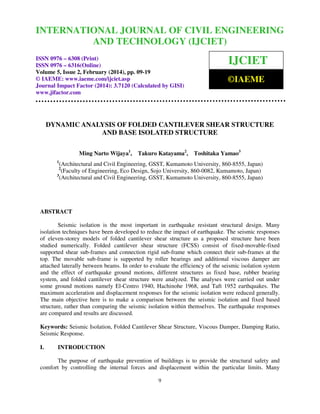 International Journal of Civil Engineering and Technology (IJCIET), ISSN 0976 – 6308
INTERNATIONAL JOURNAL 2, February (2014),ENGINEERING
OF CIVIL pp. 09-19 © IAEME
(Print), ISSN 0976 – 6316(Online) Volume 5, Issue
AND TECHNOLOGY (IJCIET)
ISSN 0976 – 6308 (Print)
ISSN 0976 – 6316(Online)
Volume 5, Issue 2, February (2014), pp. 09-19
© IAEME: www.iaeme.com/ijciet.asp
Journal Impact Factor (2014): 3.7120 (Calculated by GISI)
www.jifactor.com

IJCIET
©IAEME

DYNAMIC ANALYSIS OF FOLDED CANTILEVER SHEAR STRUCTURE
AND BASE ISOLATED STRUCTURE
Ming Narto Wijaya1,

Takuro Katayama2,

Toshitaka Yamao3

1

(Architectural and Civil Engineering, GSST, Kumamoto University, 860-8555, Japan)
(Faculty of Engineering, Eco Design, Sojo University, 860-0082, Kumamoto, Japan)
3
(Architectural and Civil Engineering, GSST, Kumamoto University, 860-8555, Japan)
2

ABSTRACT
Seismic isolation is the most important in earthquake resistant structural design. Many
isolation techniques have been developed to reduce the impact of earthquake. The seismic responses
of eleven-storey models of folded cantilever shear structure as a proposed structure have been
studied numerically. Folded cantilever shear structure (FCSS) consist of fixed-movable-fixed
supported shear sub-frames and connection rigid sub-frame which connect their sub-frames at the
top. The movable sub-frame is supported by roller bearings and additional viscous damper are
attached laterally between beams. In order to evaluate the efficiency of the seismic isolation system
and the effect of earthquake ground motions, different structures as fixed base, rubber bearing
system, and folded cantilever shear structure were analyzed. The analyses were carried out under
some ground motions namely El-Centro 1940, Hachinohe 1968, and Taft 1952 earthquakes. The
maximum acceleration and displacement responses for the seismic isolation were reduced generally.
The main objective here is to make a comparison between the seismic isolation and fixed based
structure, rather than comparing the seismic isolation within themselves. The earthquake responses
are compared and results are discussed.
Keywords: Seismic Isolation, Folded Cantilever Shear Structure, Viscous Damper, Damping Ratio,
Seismic Response.
I.

INTRODUCTION

The purpose of earthquake prevention of buildings is to provide the structural safety and
comfort by controlling the internal forces and displacement within the particular limits. Many
9

 