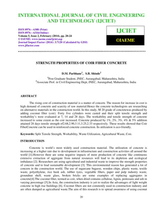 International Journal of Civil Engineering and Technology
INTERNATIONAL JOURNAL OF(IJCIET), ISSN 0976 – 6308 (Print), ISSN
CIVIL ENGINEERING
0976 – 6316(Online) Volume 5, Issue 2, February (2014), pp. 20-24 © IAEME
AND TECHNOLOGY (IJCIET)
ISSN 0976 – 6308 (Print)
ISSN 0976 – 6316(Online)
Volume 5, Issue 2, February (2014), pp. 20-24
© IAEME: www.iaeme.com/ijciet.asp
Journal Impact Factor (2014): 3.7120 (Calculated by GISI)
www.jifactor.com

IJCIET
©IAEME

STRENGTH PROPERTIES OF COIR FIBER CONCRETE
D.M. Parbhane1, S.B. Shinde2
1

2

Post Graduate Student, JNEC, Aurangabad, Maharashtra, India
Associate Prof. in Civil Engineering Dept, JNEC, Aurangabad, Maharashtra, India

ABSTRACT
The rising cost of construction material is a matter of concern. The reason for increase in cost is
high demand of concrete and scarcity of raw material.Hence the concrete technologists are researching
on alternative materials in the construction world. In this study, M 20 grade of concretewas produced by
adding coconut fiber (coir). Forty five cylinders were casted and their split tensile strength and
workability’s were evaluated at 7, 14 and 28 days. The workability and tensile strength of concrete
increased to some extent as the coir increased. Concrete produced by 1%, 2%, 3%, 4% & 5% addition
attained 28 days tensile strength of2.68,2.90,3.11,3.25,2.33 respectively. These results showed that Coir
FiberConcrete can be used in reinforced concrete construction. Its utilization is eco-friendly.
Keywords: Split Tensile Strength, Workability, Waste Utilization, Agricultural Waste, Coir.
INTRODUCTION
Concrete is world’s most widely used construction material. The utilization of concrete is
increasing at a higher rate due to development in infrastructure and construction activities all around the
world [1].However there are some negative impacts of more production of concrete like continuous
extensive extraction of aggregate from natural resources will lead to its depletion and ecological
imbalance [2]. Researchers are using agricultural and industrial waste to improve the strength properties
of concrete and to lead sustainable development [3]. This environmental reason has generated a lot of
concern in the construction world. The use of sugarcane bagasse, wooden chips, plastic waste, textile
waste, polyethylene, rice husk ash, rubber tyres, vegetable fibers, paper and pulp industry waste,
groundnut shell, waste glass, broken bricks are some examples of replacing aggregates in
concrete[4].The coconut fiber, termed as coir, when dried contains cellulose, lignin, pentosans and ash in
varying percentage [5].In Asia, the construction industry is yet to realize the advantages of light weight
concrete in high rise buildings [6]. Coconut fibers are not commonly used in construction industry and
are often dumped as agricultural waste.The aim of this research is to spread awareness of using coconut
20

 