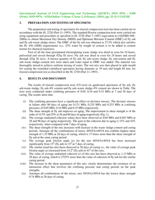 International Journal of Civil Engineering and Technology (IJCIET), ISSN 0976 – 6308
(Print), ISSN 0976 – 6316(Online) Volume 5, Issue 2, February (2014), pp. 25-32 © IAEME
3.

PREPARATION AND TESTING OF SPECIMENS

The preparation and testing of specimens for triaxial compression tests has been carried out in
accordance with the IS: 2720 (Part 11–1993). The standard Proctor compaction tests were carried out
using equipment and procedure as specified in IS: 2720 (Part 7–1987) equivalent to (ASTMD 698–
2000a) to obtain Maximum Dry Density (MDD) and Optimum Moisture Content (OMC) of fly ash
and fly ash-waste sludge mixes. The OMC of the fly ash was obtained as 27.5% which also satisfies
the IS: 456 (2000) requirements (i.e., 25% water by weight of cement is to be added to cement
mortar for chemical reactions).
First of all the lime precipitated electroplating waste sludge was dried in oven for 24 hours,
pulverized and sieved through 425µ IS sieve. Fly ash was dried in oven for 24 hours and sieved
through 425µ IS sieve. A known quantity of fly ash, fly ash–waste sludge, fly ash-cement and fly
ash–waste sludge–cement mix were taken and water equal to OMC was added. The material was
thoroughly mixed to achieve uniform mixing of water. The wet mix was then placed in split mould
for casting the remolded cylindrical specimens having diameter as 39 mm and length 84 mm, for
triaxial compression test as described in the IS: 2720 (Part 11–1993).
4.

RESULTS AND DISCUSSION

The results of triaxial compression tests (UU-test) on aged/cured specimens of fly ash, fly
ash-waste sludge, fly ash–8% cement and fly ash–waste sludge–8% cement are shown in Table. The
tests were conducted under confining pressures of 0.05, 0.10 and 0.15 MPa at 7 and 28 days of
curing. The results show that:
(i)

(ii)
(iii)

(iv)

(v)
(vi)
(vii)

(viii)

(ix)

The confining pressures have a significant effect on deviator stresses. The deviator stresses
at failure after 90 days of aging are 0.171 MPa, 0.235 MPa and 0.253 MPa at confining
pressures of 0.05 MPa, 0.10 MPa and 0.15 MPa respectively.
The shear strength of fly ash improves on aging. The improvement in shear strength is of the
order of 12.5% and 25% at 28 and 90 days of aging respectively (Fig. 1).
The average undrained cohesion values have been observed as 0.04 MPa and 0.043 MPa at
28 and 90 days of aging respectively. The gain in the cohesion due to aging is 33% and 43%
respectively, when compared with 7 days of aging.
The shear strength of the mix increases with increase in the waste sludge content and curing
periods. Amongst all the combinations of mixes, 60%FA+40%S mix exhibits highest shear
strength of 1.53 MPa at 28 days of curing, which is 17 times more than the shear strength of
fly ash at the same curing period.
The average peak friction angle (¢) for the mix 60%FA+40%S has been increased
significantly from 150 (fly ash) to 330 at 7 days of curing.
The similar trend has also been observed at 28 days of curing i.e., the value of average peak
friction angle (¢) increased from 15.20 (fly ash) to 410 of this mix.
The value of average undrained cohesion (c) of this mix has been observed as 1.13 MPa at
28 days of curing, which is 2725% more than the value of cohesion of fly ash for the similar
curing period.
The increase in the shear parameters of this mix, clearly demonstrates the existence of an
interaction effect that involves the confining pressure and curing periods on the peak
strengths.
Amongst all combinations of the mixes, mix 50%FA+50%S has the lowest shear strength
0.74 MPa at 28 days of curing.

27

 