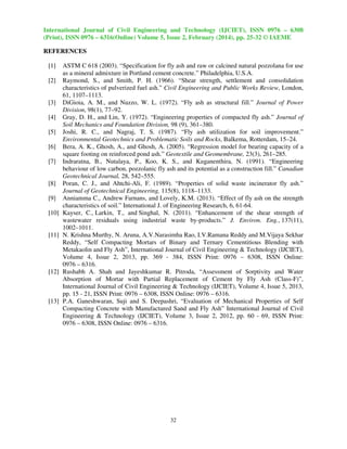 International Journal of Civil Engineering and Technology (IJCIET), ISSN 0976 – 6308
(Print), ISSN 0976 – 6316(Online) Volume 5, Issue 2, February (2014), pp. 25-32 © IAEME
REFERENCES
[1]
[2]

[3]
[4]
[5]
[6]
[7]

[8]
[9]
[10]

[11]

[12]

[13]

ASTM C 618 (2003). “Specification for fly ash and raw or calcined natural pozzolana for use
as a mineral admixture in Portland cement concrete.” Philadelphia, U.S.A.
Raymond, S., and Smith, P. H. (1966). “Shear strength, settlement and consolidation
characteristics of pulverized fuel ash.” Civil Engineering and Public Works Review, London,
61, 1107–1113.
DiGioia, A. M., and Nuzzo, W. L. (1972). “Fly ash as structural fill.” Journal of Power
Division, 98(1), 77–92.
Gray, D. H., and Lin, Y. (1972). “Engineering properties of compacted fly ash.” Journal of
Soil Mechanics and Foundation Division, 98 (9), 361–380.
Joshi, R. C., and Nagraj, T. S. (1987). “Fly ash utilization for soil improvement.”
Environmental Geotechnics and Problematic Soils and Rocks, Balkema, Rotterdam, 15–24.
Bera, A. K., Ghosh, A., and Ghosh, A. (2005). “Regression model for bearing capacity of a
square footing on reinforced pond ash.” Geotextile and Geomembrane, 23(3), 261–285.
Indraratna, B., Nutalaya, P., Koo, K. S., and Kuganenthira, N. (1991). “Engineering
behaviour of low carbon, pozzolanic fly ash and its potential as a construction fill.” Canadian
Geotechnical Journal, 28, 542–555.
Poran, C. J., and Ahtchi-Ali, F. (1989). “Properties of solid waste incinerator fly ash.”
Journal of Geotechnical Engineering, 115(8), 1118–1133.
Anniamma C., Andrew Farnans, and Lovely, K.M. (2013). “Effect of fly ash on the strength
characteristics of soil.” International J. of Engineering Research, 6, 61-64.
Kayser, C., Larkin, T., and Singhal, N. (2011). “Enhancement of the shear strength of
wastewater residuals using industrial waste by-products.” J. Environ. Eng., 137(11),
1002–1011.
N. Krishna Murthy, N. Aruna, A.V.Narasimha Rao, I.V.Ramana Reddy and M.Vijaya Sekhar
Reddy, “Self Compacting Mortars of Binary and Ternary Cementitious Blending with
Metakaolin and Fly Ash”, International Journal of Civil Engineering & Technology (IJCIET),
Volume 4, Issue 2, 2013, pp. 369 - 384, ISSN Print: 0976 – 6308, ISSN Online:
0976 – 6316.
Rushabh A. Shah and Jayeshkumar R. Pitroda, “Assessment of Sorptivity and Water
Absorption of Mortar with Partial Replacement of Cement by Fly Ash (Class-F)”,
International Journal of Civil Engineering & Technology (IJCIET), Volume 4, Issue 5, 2013,
pp. 15 - 21, ISSN Print: 0976 – 6308, ISSN Online: 0976 – 6316.
P.A. Ganeshwaran, Suji and S. Deepashri, “Evaluation of Mechanical Properties of Self
Compacting Concrete with Manufactured Sand and Fly Ash” International Journal of Civil
Engineering & Technology (IJCIET), Volume 3, Issue 2, 2012, pp. 60 - 69, ISSN Print:
0976 – 6308, ISSN Online: 0976 – 6316.

32

 