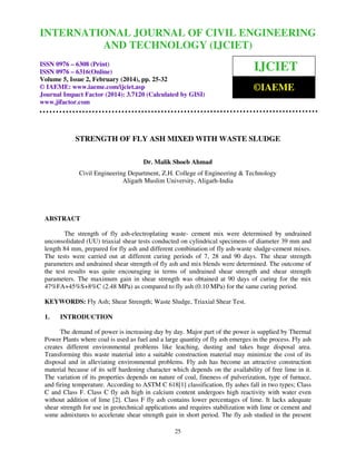 International Journal of Civil Engineering and OF CIVIL
Technology (IJCIET), ISSN 0976 – 6308
INTERNATIONAL JOURNAL 2, February (2014),ENGINEERING
(Print), ISSN 0976 – 6316(Online) Volume 5, Issue
pp. 25-32 © IAEME
AND TECHNOLOGY (IJCIET)
ISSN 0976 – 6308 (Print)
ISSN 0976 – 6316(Online)
Volume 5, Issue 2, February (2014), pp. 25-32
© IAEME: www.iaeme.com/ijciet.asp
Journal Impact Factor (2014): 3.7120 (Calculated by GISI)
www.jifactor.com

IJCIET
©IAEME

STRENGTH OF FLY ASH MIXED WITH WASTE SLUDGE
Dr. Malik Shoeb Ahmad
Civil Engineering Department, Z.H. College of Engineering & Technology
Aligarh Muslim University, Aligarh-India

ABSTRACT
The strength of fly ash-electroplating waste- cement mix were determined by undrained
unconsolidated (UU) triaxial shear tests conducted on cylindrical specimens of diameter 39 mm and
length 84 mm, prepared for fly ash and different combination of fly ash-waste sludge-cement mixes.
The tests were carried out at different curing periods of 7, 28 and 90 days. The shear strength
parameters and undrained shear strength of fly ash and mix blends were determined. The outcome of
the test results was quite encouraging in terms of undrained shear strength and shear strength
parameters. The maximum gain in shear strength was obtained at 90 days of curing for the mix
47%FA+45%S+8%C (2.48 MPa) as compared to fly ash (0.10 MPa) for the same curing period.
KEYWORDS: Fly Ash; Shear Strength; Waste Sludge, Triaxial Shear Test.
1.

INTRODUCTION

The demand of power is increasing day by day. Major part of the power is supplied by Thermal
Power Plants where coal is used as fuel and a large quantity of fly ash emerges in the process. Fly ash
creates different environmental problems like leaching, dusting and takes huge disposal area.
Transforming this waste material into a suitable construction material may minimize the cost of its
disposal and in alleviating environmental problems. Fly ash has become an attractive construction
material because of its self hardening character which depends on the availability of free lime in it.
The variation of its properties depends on nature of coal, fineness of pulverization, type of furnace,
and firing temperature. According to ASTM C 618[1] classification, fly ashes fall in two types; Class
C and Class F. Class C fly ash high in calcium content undergoes high reactivity with water even
without addition of lime [2]. Class F fly ash contains lower percentages of lime. It lacks adequate
shear strength for use in geotechnical applications and requires stabilization with lime or cement and
some admixtures to accelerate shear strength gain in short period. The fly ash studied in the present
25

 