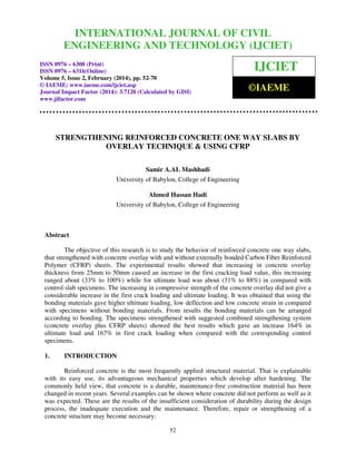 International Journal of Civil Engineering and Technology (IJCIET), ISSN 0976 – 6308 (Print), ISSN
0976 – 6316(Online) Volume 5, Issue 2, February (2014), pp. 33-51 © IAEME

INTERNATIONAL JOURNAL OF CIVIL
ENGINEERING AND TECHNOLOGY (IJCIET)

ISSN 0976 – 6308 (Print)
ISSN 0976 – 6316(Online)
Volume 5, Issue 2, February (2014), pp. 52-70
© IAEME: www.iaeme.com/ijciet.asp
Journal Impact Factor (2014): 3.7120 (Calculated by GISI)
www.jifactor.com

IJCIET
©IAEME

STRENGTHENING REINFORCED CONCRETE ONE WAY SLABS BY
OVERLAY TECHNIQUE & USING CFRP
Samir A.AL Mashhadi
University of Babylon, College of Engineering
Ahmed Hassan Hadi
University of Babylon, College of Engineering

Abstract
The objective of this research is to study the behavior of reinforced concrete one way slabs,
that strengthened with concrete overlay with and without externally bonded Carbon Fiber Reinforced
Polymer (CFRP) sheets. The experimental results showed that increasing in concrete overlay
thickness from 25mm to 50mm caused an increase in the first cracking load value, this increasing
ranged about (33% to 100%) while for ultimate load was about (31% to 88%) in compared with
control slab specimens. The increasing in compressive strength of the concrete overlay did not give a
considerable increase in the first crack loading and ultimate loading. It was obtained that using the
bonding materials gave higher ultimate loading, low deflection and low concrete strain in compared
with specimens without bonding materials. From results the bonding materials can be arranged
according to bonding. The specimens strengthened with suggested combined strengthening system
(concrete overlay plus CFRP sheets) showed the best results which gave an increase 164% in
ultimate load and 167% in first crack loading when compared with the corresponding control
specimens.
1.

INTRODUCTION

Reinforced concrete is the most frequently applied structural material. That is explainable
with its easy use, its advantageous mechanical properties which develop after hardening. The
commonly held view, that concrete is a durable, maintenance-free construction material has been
changed in recent years. Several examples can be shown where concrete did not perform as well as it
was expected. These are the results of the insufficient consideration of durability during the design
process, the inadequate execution and the maintenance. Therefore, repair or strengthening of a
concrete structure may become necessary:
52

 