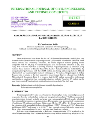International Journal of Civil Engineering and Technology (IJCIET), ISSN 0976 – 6308 (Print),
ISSN 0976 – 6316(Online) Volume 5, Issue 2, February (2014), pp. 81-87 © IAEME
81
REFERENCE EVAPOTRANSPIRATION ESTIMATION BY RADIATION
BASED METHODS
K. Chandrasekhar Reddy
Professor and Principal, Department of Civil Engineering,
Siddharth Institute of Engineering & Technology, Puttur, Andhra Pradesh, India
ABSTRACT
Most of the studies have shown that the FAO-56 Penman-Monteith (PM) method gives very
accurate estimation of reference evapotranspiration(ET0) in different environments. However, under
limited climatic data availability conditions, the simple empirical methods yielding results
comparable with PM ET0 may be selected at regional level for reasonable estimation of ET0. This
study deals with the evaluation of monthly reference evapotranspiration(ET0) estimation using
radiation based methods of Priestley-Taylor(PT), FAO-24 Radiation(RA) and Makkink(MK) by
comparing their performance with that of PM method, developing relationships between PM and
other methods and recalibrating the methods with respect to PM method. Tirupati region of Andhra
Pradesh, India is selected as the study area and its meteorological data was collected from the India
Meteorological Department, Pune. It is observed that the RA method improved its performance
significantly on recalibration when compared to other two methods. Therefore, RA method may be
used for reasonable ET0 estimation in similar climatic regions as that of the study area.
Keywords: Radiation based methods, Penman-Monteith, Recalibration,
Reference evapotranspiration.
1. INTRODUCTION
Evapotranspiration(ET) is the loss of water into the atmosphere by the combined processes of
evaporation from the soil and plant surface and transpiration from plants.[1]
Field measurement of
evapotranspiration is rarely available and actual crop evapotranspiration(ETc) is usually calculated
from estimated reference crop evapotranspiration (ET0) using the crop factor method, which consists
of multiplying ET0 with crop coefficients (Kc) to obtain ETc (i.e., ETc = ET0 x Kc). Several reports on
the estimation of Kc are available in Doorenbos and Pruitt (1977)[5]
, Allen et al. (1998)[1]
. Doorenbos
and Kassam (1979)[4]
and Jensen et al. (1990) [8]
have reported crop coefficients for many crops.
These values are commonly used in places where the local data is not available.
Reference crop evapotranspiration or Reference evapotranspiration (ET0) is defined as the
rate of evapotranspiration from a hypothetical reference crop with an assumed crop height of 0.12 m,
INTERNATIONAL JOURNAL OF CIVIL ENGINEERING
AND TECHNOLOGY (IJCIET)
ISSN 0976 – 6308 (Print)
ISSN 0976 – 6316(Online)
Volume 5, Issue 2, February (2014), pp. 81-87
© IAEME: www.iaeme.com/ijciet.asp
Journal Impact Factor (2014): 3.7120 (Calculated by GISI)
www.jifactor.com
IJCIET
©IAEME
 