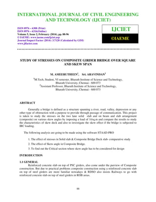 International Journal of Civil Engineering and Technology (IJCIET), ISSN 0976 – 6308 (Print),
ISSN 0976 – 6316(Online) Volume 5, Issue 2, February (2014), pp. 88-96 © IAEME
88
STUDY OF STRESSES ON COMPOSITE GIRDER BRIDGE OVER SQUARE
AND SKEW SPAN
M. AMEERUTHEEN1
, Sri. ARAVINDAN2
1
M.Tech, Student, VI semester, Bharath Institute of Science and Technology,
Bharath University, Chennai - 600 073
2
Assistant Professor, Bharath Institute of Science and Technology,
Bharath University, Chennai - 600 073
ABSTRACT
Generally a bridge is defined as a structure spanning a river, road, valley, depression or any
other type of obstruction with a purpose to provide through passage of communication. This project
is taken to study the stresses on the two lane solid slab and on beam and slab arrangement
(composite) on various skew angles by imposing a load of 1t/sq.m and compare the results to study
the characteristics of skew deck and also to investigate the skew effect if the bridge is subjected to
IRC loading.
The following analysis are going to be made using the software STAAD-PRO
1. The effect of stresses in Solid slab & Composite Bridge Deck slab- comparative study
2. The effect of Skew angle in Composite Bridge.
3. To find out the Critical section where skew angle has to be considered for design
INTRODUCTION
1.1 GENERAL
Reinforced concrete slab on top of PSC girders, also come under the purview of Composite
construction. But due to practical problems composite construction using a reinforced concrete slab
on top of steel girders are more familiar nowadays & RDSO also insists Railways to go with
reinforced concrete slab on top of steel girders in ROB areas.
INTERNATIONAL JOURNAL OF CIVIL ENGINEERING
AND TECHNOLOGY (IJCIET)
ISSN 0976 – 6308 (Print)
ISSN 0976 – 6316(Online)
Volume 5, Issue 2, February (2014), pp. 88-96
© IAEME: www.iaeme.com/ijciet.asp
Journal Impact Factor (2014): 3.7120 (Calculated by GISI)
www.jifactor.com
IJCIET
©IAEME
 
