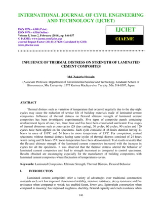 International Journal of Civil Engineering and Technology (IJCIET), ISSN 0976 – 6308 (Print),
ISSN 0976 – 6316(Online) Volume 5, Issue 2, February (2014), pp. 146-157 © IAEME
146
INFLUENCE OF THERMAL DISTRESS ON STRENGTH OF LAMINATED
CEMENT COMPOSITES
Md. Zakaria Hossain
(Associate Professor, Department of Environmental Science and Technology, Graduate School of
Bioresources, Mie University, 1577 Kurima Machiya-cho, Tsu city, Mie 514-8507, Japan
ABSTRACT
Thermal distress such as variation of temperature that occurred regularly due to the day-night
cycles may cause the reduction of service life of building materials made of laminated cement
composites. Influence of thermal distress on flexural ultimate strength of laminated cement
composites has been investigated experimentally. Five types of composite panels containing
reinforcement layers of one, two, three, four and five have been constructed and tested. Five stages
of thermal distresses such as zero cycles (28 days curing), 30 cycles, 60 cycles, 90 cycles and 120
cycles have been applied on the specimens. Each cycle consisted of 48 hours duration having 24
hours in oven of 110o
C and 24 hours in room temperature of 15o
C. For comparison, control
specimens without thermal distress having same cycles of thermal distress consisted of 24 hours
water curing and 24 hours 15o
C room temperature have been demonstrated. Test results revealed that
the flexural ultimate strength of the laminated cement composites increased with the increase in
cycles for all the specimens. It was observed that the thermal distress altered the behavior of
laminated cement composites and lead to strength increment as compared to control specimens.
Results obtained are encouraging especially for the manufacture of building components with
laminated cement composites where fluctuation of temperatures occurs.
Keywords: Laminated Composites, Ultimate Strength, Thermal Distress, Flexural Behavior
I. INTRODUCTION
Laminated cement composites offer a variety of advantages over traditional construction
materials such as it has improved dimensional stability, moisture resistance, decay resistance and fire
resistance when compared to wood; has enabled faster, lower cost, lightweight construction when
compared to masonry; has improved toughness, ductility, flexural capacity and crack resistance when
INTERNATIONAL JOURNAL OF CIVIL ENGINEERING
AND TECHNOLOGY (IJCIET)
ISSN 0976 – 6308 (Print)
ISSN 0976 – 6316(Online)
Volume 5, Issue 2, February (2014), pp. 146-157
© IAEME: www.iaeme.com/ijciet.asp
Journal Impact Factor (2014): 3.7120 (Calculated by GISI)
www.jifactor.com
IJCIET
©IAEME
 