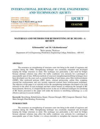 International Journal of Civil Engineering and Technology (IJCIET), ISSN 0976 – 6308 (Print),
ISSN 0976 – 6316(Online) Volume 5, Issue 3, March (2014), pp. 01- 14 © IAEME
1
MATERIALS AND METHODS FOR RETROFITTING OF RC BEAMS – A
REVIEW
R.Hemaanitha1
and Dr. S.Kothandaraman2
1
Ph.D. Scholar, 2
Professor
Department of Civil Engineering, Pondicherry Engineering College, Puducherry – 605 014
ABSTRACT
The awareness on strengthening of structures came into being in the minds of engineers and
scientists during the 1960s. Strengthening technique was essentially originated and developed
keeping the bridge structures in mind. This technique was particularly a dire need for bridges
because alternate solutions may affect the traffic conditions very seriously for a prolonged or
unacceptable span of time. Different methods of structural strengthening/retrofitting techniques have
been developed over the years such as external bonding of steel plates, glass fibre reinforced plastic
(GFRP), fibre reinforced polymer (FRP) sheets, external prestressing, carbon fibre wrapping,
external bar reinforcement, and very recently improved external (bars) reinforcement techniques.
The objective of this paper is to critically review the strengthening techniques developed so far with
reference to the effect of each technique and their salient features in enhancing the strength of RC
beam elements. However, it is hoped that the review on the use of different techniques for retrofitting
of RC beams presented in this paper will widen the horizon to retrofitting technology as a cost
effective and easy to execute method.
Keywords: Retrofitting, Rehabilitation, Repair, Flexural Strength, FRP, Composite Materials, Steel,
Shear Strength, Plate Bonding, Prestressing
INTRODUCTION
The awareness on strengthening of structures came into being in the minds of engineers and
scientists during the 1960s. Strengthening technique was essentially originated and developed
keeping the bridge structures in mind. This technique was particularly a dire need for bridges
because alternate solutions may affect the traffic conditions very seriously for a prolonged or
unacceptable span of time. Further, it is always desirable to strengthen the structures rather than
INTERNATIONAL JOURNAL OF CIVIL ENGINEERING
AND TECHNOLOGY (IJCIET)
ISSN 0976 – 6308 (Print)
ISSN 0976 – 6316(Online)
Volume 5, Issue 3, March (2014), pp. 01-14
© IAEME: www.iaeme.com/ijciet.asp
Journal Impact Factor (2014): 3.7120 (Calculated by GISI)
www.jifactor.com
IJCIET
©IAEME
 