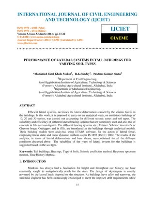 International Journal of Civil Engineering and Technology (IJCIET), ISSN 0976 – 6308 (Print),
ISSN 0976 – 6316(Online) Volume 5, Issue 3, March (2014), pp. 15-22 © IAEME
15
PERFORMANCE OF LATERAL SYSTEMS IN TALL BUILDINGS FOR
VARYING SOIL TYPES
*Mohamed Fadil Kholo Mokin1
, R.K.Pandey1
, Prabhat Kumar Sinha2
1
Department of Civil Engineering,
Sam Higginbottom Institute of Agriculture, Technology & Sciences
(Formerly Allahabad Agricultural Institute), Allahabad, India
2
Department of Mechanical Engineering,
Sam Higginbottom Institute of Agriculture, Technology & Sciences
(Formerly Allahabad Agricultural Institute), Allahabad, India
ABSTRACT
Efficient lateral systems, decreases the lateral deformations caused by the seismic forces in
the buildings. In this work, it is proposed to carry out an analytical study, on multistory buildings of
10, 20 and 30 stories, was carried out accounting for different seismic zones and soil types. The
suitability and efficiency of different lateral bracing systems that are commonly used and also that of
concrete in fills are investigated. The different bracing systems viz., X-brace, V-brace, inverted V or
Chevron brace, Outriggers and in fills, are introduced in the buildings through analytical models.
These building models were analyzed, using ETABS software, for the action of lateral forces
employing linear static and linear dynamic methods as per IS 1893 (Part I): 2002. The results of the
analyses, in terms of lateral deformations and base shears, were obtained for all the different
conditions discussed above The suitability of the types of lateral system for the buildings is
suggested based on the soil type.
Keywords: Tall buildings, Bracings, Type of Soils, Seismic coefficient method, Response spectrum
method, Time History Method.
1. INTRODUCTION
Mankind has always had a fascination for height and throughout our history; we have
constantly sought to metaphorically reach for the stars. The design of skyscrapers is usually
governed by the lateral loads imposed on the structure. As buildings have taller and narrower, the
structural engineer has been increasingly challenged to meet the imposed drift requirements while
INTERNATIONAL JOURNAL OF CIVIL ENGINEERING
AND TECHNOLOGY (IJCIET)
ISSN 0976 – 6308 (Print)
ISSN 0976 – 6316(Online)
Volume 5, Issue 3, March (2014), pp. 15-22
© IAEME: www.iaeme.com/ijciet.asp
Journal Impact Factor (2014): 7.9290 (Calculated by GISI)
www.jifactor.com
IJCIET
©IAEME
 