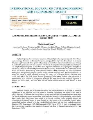 International Journal of Civil Engineering and Technology (IJCIET), ISSN 0976 – 6308 (Print),
ISSN 0976 – 6316(Online) Volume 5, Issue 3, March (2014), pp. 23-31 © IAEME
23
ANN MODEL FOR PREDICTION OF LENGTH OF HYDRAULIC JUMP ON
ROUGH BEDS
Mujib Ahmad Ansari1
Associate Professor, Department of Civil Engineering, Zakir Husain College of Engineering and
Technology, Aligarh Muslim University, Aligarh, 202002, U.P., India.
ABSTRACT
Hydraulic jumps have immense practical utility in hydraulic engineering and allied fields,
such as energy dissipater to dissipate the excess energy of flowing water downstream of hydraulic
structures (spillways and sluice gates), efficient operation of flow measurement flumes, chlorinating
of wastewater, aeration of streams which are polluted by biodegradable wastes and many other cases.
The length of hydraulic jumps is one of the most important parameters in designing the stilling basin,
however, it cannot be calculated by mathematical analyses only, experimental and laboratorial results
should also be used. In this study, artificial neural network (ANN) technique was used to determine
the length of the hydraulic jumps in channel having smooth and rough beds. The selected model can
predict the length of jumps with high accuracy and satisfy the evaluation criteria, with root mean
square error ܴ‫ܧܵܯ‬ =3.2438, mean absolute percentage error ‫ܧܲܣܯ‬ =6.9231 and coefficient of
determination ܴଶ
= 0.9596. A comparison between the ANN model and empirical equation of
Hughes and Flack (1984) was also done and the results showed that the ANN method is more
precise.
INTRODUCTION
Hydraulic jump is one of the most interesting and useful phenomena in the field of hydraulic
engineering. It has immense practical utility in hydraulic engineering and allied fields, such as
energy dissipater to dissipate the excess energy of flowing water downstream of hydraulic structures.
The length of hydraulic jumps is one of the most important parameters in designing the stilling basin.
Many studies have been done with regard to design of a stilling basin, hydraulic jumps, and
estimating the length of jumps. A jump formed in a horizontal, wide rectangular channel with a
smooth bed is often referred to as the classical hydraulic jump and has been studied extensively
(Peterka, 1958; Rajaratnam, 1967; McCorquodale, 1986; Hager, 1992). A study on hydraulic jumps
due to submerging conditions in a smooth bed channel was done by Rao and Rajaratnam (1963), and
Rajaratnam (1965).
INTERNATIONAL JOURNAL OF CIVIL ENGINEERING
AND TECHNOLOGY (IJCIET)
ISSN 0976 – 6308 (Print)
ISSN 0976 – 6316(Online)
Volume 5, Issue 3, March (2014), pp. 23-31
© IAEME: www.iaeme.com/ijciet.asp
Journal Impact Factor (2014): 7.9290 (Calculated by GISI)
www.jifactor.com
IJCIET
©IAEME
 