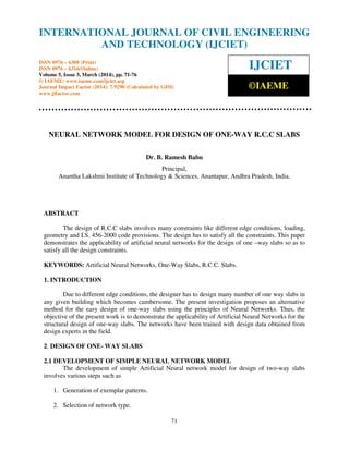International Journal of Civil Engineering and Technology (IJCIET), ISSN 0976 – 6308 (Print),
ISSN 0976 – 6316(Online) Volume 5, Issue 3, March (2014), pp. 71-76 © IAEME
71
NEURAL NETWORK MODEL FOR DESIGN OF ONE-WAY R.C.C SLABS
Dr. B. Ramesh Babu
Principal,
Anantha Lakshmi Institute of Technology & Sciences, Anantapur, Andhra Pradesh, India.
ABSTRACT
The design of R.C.C slabs involves many constraints like different edge conditions, loading,
geometry and I.S. 456-2000 code provisions. The design has to satisfy all the constraints. This paper
demonstrates the applicability of artificial neural networks for the design of one –way slabs so as to
satisfy all the design constraints.
KEYWORDS: Artificial Neural Networks, One-Way Slabs, R.C.C. Slabs.
1. INTRODUCTION
Due to different edge conditions, the designer has to design many number of one way slabs in
any given building which becomes cumbersome. The present investigation proposes an alternative
method for the easy design of one-way slabs using the principles of Neural Networks. Thus, the
objective of the present work is to demonstrate the applicability of Artificial Neural Networks for the
structural design of one-way slabs. The networks have been trained with design data obtained from
design experts in the field.
2. DESIGN OF ONE- WAY SLABS
2.1 DEVELOPMENT OF SIMPLE NEURAL NETWORK MODEL
The development of simple Artificial Neural network model for design of two-way slabs
involves various steps such as
1. Generation of exemplar patterns.
2. Selection of network type.
INTERNATIONAL JOURNAL OF CIVIL ENGINEERING
AND TECHNOLOGY (IJCIET)
ISSN 0976 – 6308 (Print)
ISSN 0976 – 6316(Online)
Volume 5, Issue 3, March (2014), pp. 71-76
© IAEME: www.iaeme.com/ijciet.asp
Journal Impact Factor (2014): 7.9290 (Calculated by GISI)
www.jifactor.com
IJCIET
©IAEME
 
