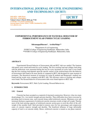 International Journal of Civil Engineering and Technology (IJCIET), ISSN 0976 – 6308 (Print),
ISSN 0976 – 6316(Online) Volume 5, Issue 3, March (2014), pp. 77-82 © IAEME
77
EXPERIMENTAL PERFORMANCE OF FLEXURAL BEHAVIOR OF
FERROCEMENT SLAB UNDER CYCLIC LOADING
SidramappaDharane*, ArchitaMalge**
*Department of civil engineering
SVERI’S College of Engineering Pandharpur, Maharashtra, India
**SVERI’S College of Engineering Pandharpur, Maharashtra, India
ABSTRACT
Experimental flexural behavior of ferrocement slab and RCC slab was studied. The fourteen
slab panels were casted and tested for cyclic loading. The first cracking load and collapse load along
with the deflections were measured during the test for every increment of cyclic load. It was found
that the first cracking load depends upon the specific surface of the reinforcement.Also the behavior
of ferrocement slab found to be more ductile as compared to RCC slab designed for same moment of
resistance. The theoretical moment of resistance by using IS method and Hongestad’s method was
found and the results were compared with RCC slab. The efficiency ratios at cracking and collapse
were found. The flexural behavior of ferrocement slabs were found superior to RCC slab.
Keywords: Ferrocement, RCC, Slab, Cyclic Loading, Flexural Behavior etc.
1. INTRODUCTION
1.0.1 General
Concrete has been accepted as a material of structural construction. However, it has two main
disadvantages Viz., low tensile strength and poor ductility. These difficulties have been overcome by
providing steel in tension zone, such concrete being called reinforced concrete. Minimum cover and
minimum thickness requirement of reinforced concrete structures results in high self weight. Thereby
most of the load carrying capacity of reinforced concrete section goes to resist the effect of the self-
weight of the member itself. Steel provided in tension zone (for low percentage) and compression
zones of concrete improve strength and ductility. The beneficial influence of large deformable
capacity of steel is on concrete totally. Hence, reinforced concrete is treated as one phase material.
INTERNATIONAL JOURNAL OF CIVIL ENGINEERING
AND TECHNOLOGY (IJCIET)
ISSN 0976 – 6308 (Print)
ISSN 0976 – 6316(Online)
Volume 5, Issue 3, March (2014), pp. 77-82
© IAEME: www.iaeme.com/ijciet.asp
Journal Impact Factor (2014): 7.9290 (Calculated by GISI)
www.jifactor.com
IJCIET
©IAEME
 