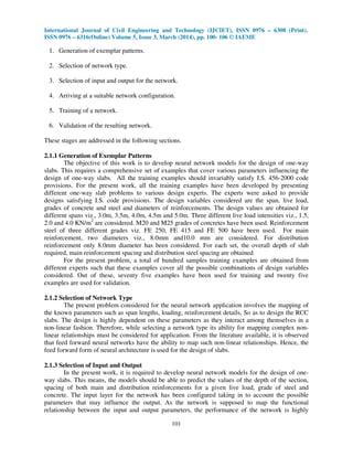 International Journal of Civil Engineering and Technology (IJCIET), ISSN 0976 – 6308 (Print),
ISSN 0976 – 6316(Online) Volume 5, Issue 3, March (2014), pp. 100- 106 © IAEME
101
1. Generation of exemplar patterns.
2. Selection of network type.
3. Selection of input and output for the network.
4. Arriving at a suitable network configuration.
5. Training of a network.
6. Validation of the resulting network.
These stages are addressed in the following sections.
2.1.1 Generation of Exemplar Patterns
The objective of this work is to develop neural network models for the design of one-way
slabs. This requires a comprehensive set of examples that cover various parameters influencing the
design of one-way slabs. All the training examples should invariably satisfy I.S. 456-2000 code
provisions. For the present work, all the training examples have been developed by presenting
different one-way slab problems to various design experts. The experts were asked to provide
designs satisfying I.S. code provisions. The design variables considered are the span, live load,
grades of concrete and steel and diameters of reinforcements. The design values are obtained for
different spans viz., 3.0m, 3.5m, 4.0m, 4.5m and 5.0m. Three different live load intensities viz., 1.5,
2.0 and 4.0 KN/m2
are considered. M20 and M25 grades of concretes have been used. Reinforcement
steel of three different grades viz. FE 250, FE 415 and FE 500 have been used. For main
reinforcement, two diameters viz., 8.0mm and10.0 mm are considered. For distribution
reinforcement only 8.0mm diameter has been considered. For each set, the overall depth of slab
required, main reinforcement spacing and distribution steel spacing are obtained.
For the present problem, a total of hundred samples training examples are obtained from
different experts such that these examples cover all the possible combinations of design variables
considered. Out of these, seventy five examples have been used for training and twenty five
examples are used for validation.
2.1.2 Selection of Network Type
The present problem considered for the neural network application involves the mapping of
the known parameters such as span lengths, loading, reinforcement details, So as to design the RCC
slabs. The design is highly dependent on these parameters as they interact among themselves in a
non-linear fashion. Therefore, while selecting a network type its ability for mapping complex non-
linear relationships must be considered for application. From the literature available, it is observed
that feed forward neural networks have the ability to map such non-linear relationships. Hence, the
feed forward form of neural architecture is used for the design of slabs.
2.1.3 Selection of Input and Output
In the present work, it is required to develop neural network models for the design of one-
way slabs. This means, the models should be able to predict the values of the depth of the section,
spacing of both main and distribution reinforcements for a given live load, grade of steel and
concrete. The input layer for the network has been configured taking in to account the possible
parameters that may influence the output. As the network is supposed to map the functional
relationship between the input and output parameters, the performance of the network is highly
 