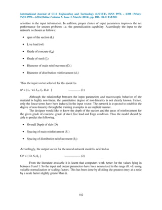 International Journal of Civil Engineering and Technology (IJCIET), ISSN 0976 – 6308 (Print),
ISSN 0976 – 6316(Online) Volume 5, Issue 3, March (2014), pp. 100- 106 © IAEME
102
sensitive to the input information. In addition, proper choice of input parameters improves the net
performance for unseen problems i.e. the generalization capability. Accordingly the input to the
network is chosen as follows:
• span of the section (L)
• Live load (wl)
• Grade of concrete (fck)
• Grade of steel (fy)
• Diameter of main reinforcement (D1)
• Diameter of distribution reinforcement (d1)
Thus the input vector selected for this model is
IP = {L, wl, fck, fy, D,d } ------------ (1)
Although the relationship between the input parameters and macroscopic behavior of the
material is highly non-linear, the quantitative degree of non-linearity is not clearly known. Hence,
only the linear terms have been induced in the input vector. The network is expected to establish the
degree of non-linearity through the training examples in an implicit manner.
The designer would like to know the depth of the section and the areas of reinforcement for
the given grade of concrete, grade of steel, live load and Edge condition. Thus the model should be
able to predict the following.
• Overall Depth of slab (D)
• Spacing of main reinforcement (S1)
• Spacing of distribution reinforcement (S2)
Accordingly, the output vector for the neural network model is selected as
OP = { D, S1,S2 } ---------------- (2)
From the literature available it is learnt that computers work better for the values lying in
between 0 and 1. So the input and output parameters have been normalized in the range (0, +1) using
suitable normalization or scaling factors. This has been done by dividing the greatest entry at a node
by a scale factor slightly greater than it.
 