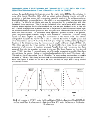 International Journal of Civil Engineering and Technology (IJCIET), ISSN 0976 – 6308 (Print),
ISSN 0976 – 6316(Online) Volume 5, Issue 3, March (2014), pp. 100- 106 © IAEME
104
enhance the speed of training . In the present work, the weights for the BPN have been obtained by
using a GA. Genetic Algorithms (GAs) which use a direct analogy of natural behavior work with a
population of individual strings, each representing a possible solution to the problem considered.
Each individual string is assigned a fitness value which is an assessment of how good a solution is to
a problem. The high-fit individuals participate in “reproduction” by cross-breeding with other
individuals in the population. This yields new individual strings as offspring which share some
features with each parent. The least-fit individuals are kept out from reproduction and so they “die
out”. A whole new population of possible solutions to the problem is generated by selecting the high-
fit individuals from the current generation. This new generation contains characteristics which are
better than their ancestors. The parameters which represent a potential solution to the problem,
genes, are joined together to form a string of values referred as a chromosome. A decimal coding
system has been adopted for coding the chromosomes in the present work. The network
configuration chosen for the present work is 6-10-3. Therefore, the number of weights (genes) that
are to be determined are 6X10+10X3= 90. With each gene being a real number, and taking the gene
length as 5, the string representing the chromosomes of weights will have a length of 90X5=450.
This string represents the weight matrices of the input-hidden layer-output layers. An initial
population of chromosomes is randomly generated. Weights from each chromosome have been
extracted then using the procedure suggested in reference. The fitness function has been devised
using FITGEN algorithm. A constant learning rate of 0.6 and a momentum factor of 0.9 have been
adopted during the training. Satisfactory training has been obtained after just 1500 training cycles.
This indicates the efficiency of the Genetic Algorithm. The progress of the learning of the network is
presented in Table 4.4. The training of the network accepted at this stage is depicted in figures 4(a-c).
From these figures, it is observed that, the ANN model predicted the output which closely matches
with analytical results.
Fig 2. (a). Learning of GA/BPN Model for Overall Depth of Slab, (b). Learning of GA/BPN Model
for Spacing of Main Reinforcement, (c). Learning of GA/ BPN Model for Spacing of Distribution
Reinforcement
(a) (b) (c)
 